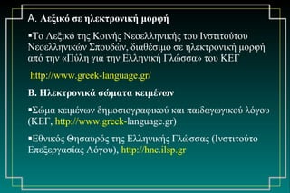 Α.  Λεξικό σε ηλεκτρονική μορφή Το Λεξικό της Κοινής Νεοελληνικής του Ινστιτούτου Νεοελληνικών Σπουδών, διαθέσιμο σε ηλεκτρονική μορφή από την «Πύλη για την Ελληνική Γλώσσα» του ΚΕΓ http:// www.greek - language.gr / Β. Ηλεκτρονικά σώματα κειμένων Σώμα κειμένων δημοσιογραφικού και παιδαγωγικού λόγου (ΚΕΓ,  http :// www.greek - language.gr ) Εθνικός Θησαυρός της Ελληνικής Γλώσσας (Ινστιτούτο Επεξεργασίας Λόγου),  http://hnc.ilsp . gr 
