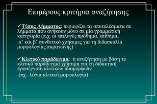 Επιμέρους κριτήρια αναζήτησης Τύπος Λήμματος : περιορίζει τα αποτελέσματα σε λήμματα που ανήκουν μόνο σε μία γραμματική  κατηγορία (π.χ. οι επιλογές πρόθημα, επίθημα, α’ και β’ συνθετικό χρήσιμες για τη διδασκαλία μορφολογίας παραγωγής) Κλιτικό παράδειγμα :  η αναζήτηση με βάση το κλιτικό παράδειγμα χρήσιμη για τη διδακτική προσέγγιση κλιτικών ιδιομορφιών (πχ.  λόγια κλιτική μορφολογία) 