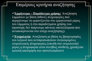 Ερμήνευμα – Παράδειγμα χρήσης : Αναζήτηση λημμάτων με βάση πιθανές πληροφορίες που περιμένουμε να εμφανίζονται στο ερμηνευτικό μέρος του λήμματος ή στα παραδείγματα χρήσης του (προσοχή: δεν παίρνουμε πάντοτε αποτελέσματα που ανταποκρίνονται στο στόχο αναζήτησης). Ετυμολογία : Αναζήτηση με βάση τις βραχυγραφίες του λεξικού που αντιπροσωπεύουν συγκεκριμένες ετυμολογικές πληροφορίες (επειδή στο ετυμολογικό μέρος η πληροφορία είναι συνήθως σύνθετη, χρειάζεται κριτική αποτίμηση των αποτελεσμάτων) Επιμέρους κριτήρια αναζήτησης 