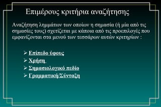 Αναζήτηση λημμάτων των οποίων η σημασία (ή μία από τις σημασίες τους) σχετίζεται με κάποια από τις προεπιλογές που εμφανίζονται στα μενού των τεσσάρων αυτών κριτηρίων : Επίπεδο ύφους   Χρήση  Σημασιολογικό πεδίο Γραμματική/Σύνταξη Επιμέρους κριτήρια αναζήτησης 