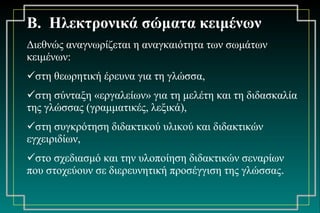 Β.  Ηλεκτρονικά σώματα κειμένων   Διεθνώς αναγνωρίζεται η αναγκαιότητα των σωμάτων κειμένων: στη θεωρητική έρευνα για τη γλώσσα,  στη σύνταξη «εργαλείων» για τη μελέτη και τη διδασκαλία της γλώσσας (γραμματικές, λεξικά),  στη συγκρότηση διδακτικού υλικού και διδακτικών εγχειριδίων,  στο σχεδιασμό και την υλοποίηση διδακτικών σεναρίων που στοχεύουν σε διερευνητική προσέγγιση της γλώσσας . 
