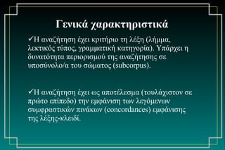Γενικά χαρακτηριστικά Η αναζήτηση έχει κριτήριο τη λέξη (λήμμα, λεκτικός τύπος, γραμματική κατηγορία). Υπάρχει η δυνατότητα περιορισμού της αναζήτησης σε υποσύνολο / α του σώματος ( subcorpus).   Η αναζήτηση έχει ως αποτέλεσμα (τουλάχιστον σε πρώτο επίπεδο) την εμφάνιση των λεγόμενων συμφραστικών πινάκων ( concordances)  εμφάνισης της λέξης-κλειδί. 