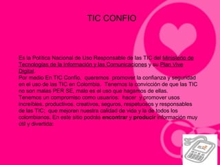 TIC CONFIO
Es la Política Nacional de Uso Responsable de las TIC del Ministerio de
Tecnologías de la Información y las Comunicaciones y su Plan Vive
Digital.
Por medio En TIC Confío, queremos promover la confianza y seguridad
en el uso de las TIC en Colombia. Tenemos la convicción de que las TIC
no son malas PER SE, malo es el uso que hagamos de ellas.
Tenemos un compromiso como usuarios: hacer y promover usos
increíbles, productivos, creativos, seguros, respetuosos y responsables
de las TIC; que mejoren nuestra calidad de vida y la de todos los
colombianos. En este sitio podrás encontrar y producir información muy
útil y divertida:
 