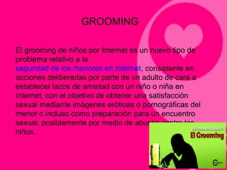 GROOMING
El grooming de niños por Internet es un nuevo tipo de
problema relativo a la
seguridad de los menores en Internet, consistente en
acciones deliberadas por parte de un adulto de cara a
establecer lazos de amistad con un niño o niña en
Internet, con el objetivo de obtener una satisfacción
sexual mediante imágenes eróticas o pornográficas del
menor o incluso como preparación para un encuentro
sexual, posiblemente por medio de abusos contra los
niños.
 