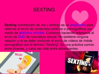 SEXTING
Sexting (contracción de sex y texting) es un anglicismo para
referirse al envío de contenidos eróticos o pornográficos por
medio de teléfonos móviles. Comenzó haciendo referencia al
envío de SMS de naturaleza sexual. No sostiene ninguna
relación y no se debe confundir el envío de vídeos de índole
pornográfico con el término "Sexting". Es una práctica común
entre jóvenes, y cada vez más entre adolescentes.
 