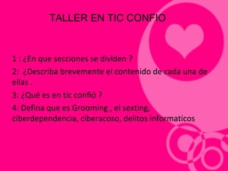 1 : ¿En que secciones se dividen ?
2: ¿Describa brevemente el contenido de cada una de
ellas .
3: ¿Qué es en tic confió ?
4: Defina que es Grooming , el sexting,
ciberdependencia, ciberacoso, delitos informaticos
TALLER EN TIC CONFIO
 