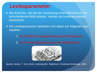 Lexikoparameter
 Die Kriterien, die bei der Gestaltung eines Wörterbuch die
entscheidende Rolle spielen, werden als Lexikoparameter
bezeichnet.
 Die Lexikoparameter beziehen sich dabei auf folgende zwei
Aspekte :
1. die inhaltliche Ausgestaltung eines Wörterbuchs
2. die formale Ausgestaltung eines Wörterbuchs
Quelle: Herbst, T. & M. Klotz: Lexikografie. Paderborn: Ferdinand Schöningh, 2003.
Prof. Dr. Jelena Kostić Tomović
10
 