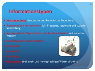 Informationstypen
 Wortbedeutung (denotative und konnotative Bedeutung)
 Pragmatische Informationen (Stil, Frequenz, regionale und soziale
Verbreitung)
 Syntagmatische Eigenschaften und Kombinierbarkeit mit anderen
Wörtern
 Morphologische Charakteristika
 Orthografie
 Aussprache
 Etymologie
 Äquivalente (bei zwei- und mehrsprachigen Wörterbüchern)
Prof. Dr. Jelena Kostić Tomović
13
 