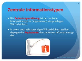 Zentrale Informationstypen
 Die Bedeutungserklärung ist der zentrale
Informationstyp in (allgemeinen) einsprachigen
Wörterbüchern.
 In zwei- und mehrsprachigen Wörterbüchern stellen
dagegen die Äquivalente den zentralen Informationstyp
dar.
Prof. Dr. Jelena Kostić Tomović
19
 