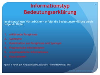 Informationstyp
Bedeutungserklärung
In einsprachigen Wörterbüchern erfolgt die Bedeutungserklärung durch
folgende Mittel:
1. erklärende Paraphrase
2. Synonyme
3. Kombination aus Paraphrase und Synonym
4. Pragmatische Informationen
5. enzyklopädische Informationen
6. Illustrationen
Quelle: T. Herbst & M. Klotz: Lexikografie. Paderborn: Ferdinand Schöningh, 2003.
Prof. Dr. Jelena Kostić Tomović
20
 