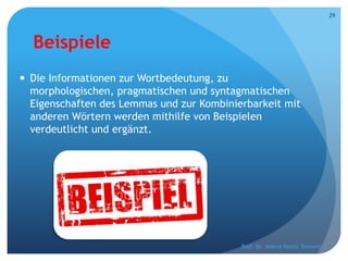 Beispiele
 Die Informationen zur Wortbedeutung, zu
morphologischen, pragmatischen und syntagmatischen
Eigenschaften des Lemmas und zur Kombinierbarkeit mit
anderen Wörtern werden mithilfe von Beispielen
verdeutlicht und ergänzt.
Prof. Dr. Jelena Kostić Tomović
29
 