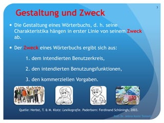 Gestaltung und Zweck
 Die Gestaltung eines Wörterbuchs, d. h. seine
Charakteristika hängen in erster Linie von seinem Zweck
ab.
 Der Zweck eines Wörterbuchs ergibt sich aus:
1. dem intendierten Benutzerkreis,
2. den intendierten Benutzungsfunktionen,
3. den kommerziellen Vorgaben.
Quelle: Herbst, T. & M. Klotz: Lexikografie. Paderborn: Ferdinand Schöningh, 2003.
Prof. Dr. Jelena Kostić Tomović
3
 