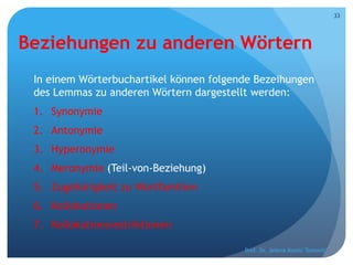 Beziehungen zu anderen Wörtern
In einem Wörterbuchartikel können folgende Bezeihungen
des Lemmas zu anderen Wörtern dargestellt werden:
1. Synonymie
2. Antonymie
3. Hyperonymie
4. Meronymie (Teil-von-Beziehung)
5. Zugehörigkeit zu Wortfamilien
6. Kollokationen
7. Kollokationsrestriktionen
Prof. Dr. Jelena Kostić Tomović
33
 