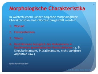 Morphologische Charakteristika
In Wörterbüchern können folgende morphologische
Charakteristika eines Wortest dargestellt werden:
1. Wortart
2. Flexionsformen
3. Valenz
4. Restriktionen bezüglich des Vorkommens in
bestimmten grammatischen Konstruktionen (z. B.
Singulariatantum, Pluraliatantum, nicht steigbare
Adjektive usw.)
Quelle: Herbst/Klotz 2003
Prof. Dr. Jelena Kostić Tomović
39
 