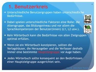 1. Benutzerkreis
 Unterschiedliche Benutzergruppen haben unterschiedliche
Bedürfnisse.
 Dabei spielen unterschiedliche Faktoren eine Rolle: die
Altersgruppe, das Bildungsniveau und vor allem die
Sprachkompetenzen der Benutzer(innen) (L1, L2 usw.).
 Kein Wörterbuch kann die Bedürfnisse von allen Zielgruppen
optimal erfüllen.
 Wenn sie ein Wörterbuch konzipieren, sollten die
Verlagshäuser, die Herausgeber und die Verfasser deshalb
immer eine bestimmte Hauptzielgruppe vor Auge haben.
 Jedes Wörterbuch sollte konsequent an den Bedürfnissen
einer Hauptzielgruppe ausgerichtet sein.
Prof. Dr. Jelena Kostić Tomović
4
 