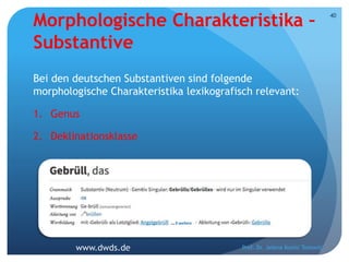 Morphologische Charakteristika –
Substantive
Bei den deutschen Substantiven sind folgende
morphologische Charakteristika lexikografisch relevant:
1. Genus
2. Deklinationsklasse
Prof. Dr. Jelena Kostić Tomović
40
www.dwds.de
 