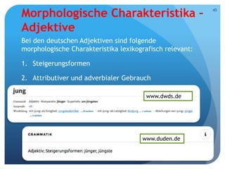 Morphologische Charakteristika –
Adjektive
Bei den deutschen Adjektiven sind folgende
morphologische Charakteristika lexikografisch relevant:
1. Steigerungsformen
2. Attributiver und adverbialer Gebrauch
Prof. Dr. Jelena Kostić Tomović
43
www.dwds.de
www.duden.de
 