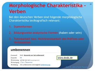 Morphologische Charakteristika –
Verben
Bei den deutschen Verben sind folgende morphologische
Charakteristika lexikografisch relevant:
1. Stammformen
2. Bildungsweise analytische Formen (haben oder sein)
3. Trennbarkeit bzw. Nichttrennbarkeit des Präfixes oder
Verbzusatzes
Prof. Dr. Jelena Kostić Tomović
45
www.dwds.de
 