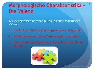 Morphologische Charakteristika –
Die Valenz
Als lexikografisch relevant gelten folgende Aspekte der
Valenz:
1. die Zahl und die Form der Ergänzungen und Angaben
2. Bedeutung der einzelnen Ergänzungen und Angaben
3. die lexikalischen Elemente, die eine Ergänzung füllen
können
Prof. Dr. Jelena Kostić Tomović
47
 