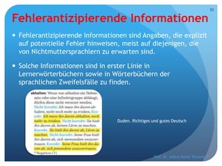 Fehlerantizipierende Informationen
 Fehlerantizipierende Informationen sind Angaben, die explizit
auf potentielle Fehler hinweisen, meist auf diejenigen, die
von Nichtmuttersprachlern zu erwarten sind.
 Solche Informationen sind in erster Linie in
Lernerwörterbüchern sowie in Wörterbüchern der
sprachlichen Zweifelsfälle zu finden.
Prof. Dr. Jelena Kostić Tomović
53
Duden. Richtiges und gutes Deutsch
 