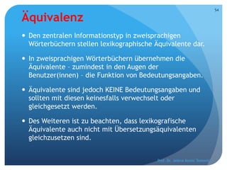 Äquivalenz
 Den zentralen Informationstyp in zweisprachigen
Wörterbüchern stellen lexikographische Äquivalente dar.
 In zweisprachigen Wörterbüchern übernehmen die
Äquivalente – zumindest in den Augen der
Benutzer(innen) – die Funktion von Bedeutungsangaben.
 Äquivalente sind jedoch KEINE Bedeutungsangaben und
sollten mit diesen keinesfalls verwechselt oder
gleichgesetzt werden.
 Des Weiteren ist zu beachten, dass lexikografische
Äquivalente auch nicht mit Übersetzungsäquivalenten
gleichzusetzen sind.
Prof. Dr. Jelena Kostić Tomović
54
 
