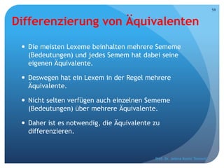 Differenzierung von Äquivalenten
 Die meisten Lexeme beinhalten mehrere Sememe
(Bedeutungen) und jedes Semem hat dabei seine
eigenen Äquivalente.
 Deswegen hat ein Lexem in der Regel mehrere
Äquivalente.
 Nicht selten verfügen auch einzelnen Sememe
(Bedeutungen) über mehrere Äquivalente.
 Daher ist es notwendig, die Äquivalente zu
differenzieren.
Prof. Dr. Jelena Kostić Tomović
59
 