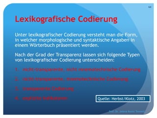 Lexikografische Codierung
Unter lexikografischer Codierung versteht man die Form,
in welcher morphologische und syntaktische Angaben in
einem Wörterbuch präsentiert werden.
Nach der Grad der Transparenz lassen sich folgende Typen
von lexikografischer Codierung unterscheiden:
1. nicht-transparente, nicht mnemotechnische Codierung
2. nicht-transparente, mnemotechnische Codierung
3. transparente Codierung
4. explizite Indikatoren
Prof. Dr. Jelena Kostić Tomović
64
Quelle: Herbst/Klotz, 2003
 