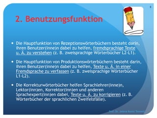 2. Benutzungsfunktion
 Die Hauptfunktion von Rezeptionswörterbüchern besteht darin,
ihren Benutzer(inne)n dabei zu helfen, fremdsprachige Texte
u. Ä. zu verstehen (z. B. zweisprachige Wörterbücher L2-L1).
 Die Hauptfunktion von Produktionswörterbüchern besteht darin,
ihren Benutzer(inne)n dabei zu helfen, Texte u. Ä. in einer
Fremdsprache zu verfassen (z. B. zweisprachige Wörterbücher
L1-L2).
 Die Korrekturwörterbücher helfen Sprachlehrer(inne)n,
Lektor(inn)en, Korrektor(inn)en und anderen
Sprachexpert(inn)en dabei, Texte u. Ä. zu korrigieren (z. B.
Wörterbücher der sprachlichen Zweifelsfälle).
Prof. Dr. Jelena Kostić Tomović
8
 