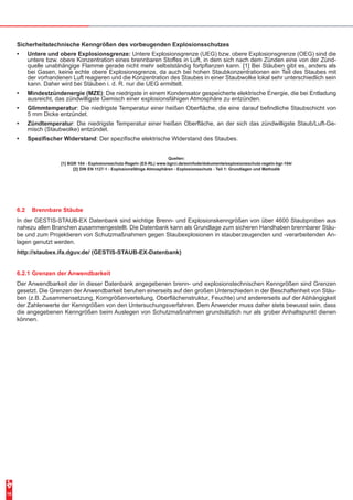 16
Sicherheitstechnische Kenngrößen des vorbeugenden Explosionsschutzes
•	 Untere und obere Explosionsgrenze: Untere Explosionsgrenze (UEG) bzw. obere Explosionsgrenze (OEG) sind die
untere bzw. obere Konzentration eines brennbaren Stoffes in Luft, in dem sich nach dem Zünden eine von der Zünd-
quelle unabhängige Flamme gerade nicht mehr selbstständig fortpflanzen kann. [1] Bei Stäuben gibt es, anders als
bei Gasen, keine echte obere Explosionsgrenze, da auch bei hohen Staubkonzentrationen ein Teil des Staubes mit
der vorhandenen Luft reagieren und die Konzentration des Staubes in einer Staubwolke lokal sehr unterschiedlich sein
kann. Daher wird bei Stäuben i. d. R. nur die UEG ermittelt.
•	 Mindestzündenergie (MZE): Die niedrigste in einem Kondensator gespeicherte elektrische Energie, die bei Entladung
ausreicht, das zündwilligste Gemisch einer explosionsfähigen Atmosphäre zu entzünden.
•	 Glimmtemperatur: Die niedrigste Temperatur einer heißen Oberfläche, die eine darauf befindliche Staubschicht von
5 mm Dicke entzündet.
•	 Zündtemperatur: Die niedrigste Temperatur einer heißen Oberfläche, an der sich das zündwilligste Staub/Luft-Ge-
misch (Staubwolke) entzündet.
•	 Spezifischer Widerstand: Der spezifische elektrische Widerstand des Staubes.
Quellen:
[1] BGR 104 - Explosionsschutz-Regeln (EX-RL) www.bgrci.de/exinfode/dokumente/explosionsschutz-regeln-bgr-104/
[2] DIN EN 1127-1 - Explosionsfähige Atmosphären - Explosionsschutz - Teil 1: Grundlagen und Methodik
6.2	 Brennbare Stäube
In der GESTIS-STAUB-EX Datenbank sind wichtige Brenn- und Explosionskenngrößen von über 4600 Staubproben aus
nahezu allen Branchen zusammengestellt. Die Datenbank kann als Grundlage zum sicheren Handhaben brennbarer Stäu-
be und zum Projektieren von Schutzmaßnahmen gegen Staubexplosionen in stauberzeugenden und -verarbeitenden An-
lagen genutzt werden.
http://staubex.ifa.dguv.de/ (GESTIS-STAUB-EX-Datenbank)
6.2.1	Grenzen der Anwendbarkeit
Der Anwendbarkeit der in dieser Datenbank angegebenen brenn- und explosionstechnischen Kenngrößen sind Grenzen
gesetzt. Die Grenzen der Anwendbarkeit beruhen einerseits auf den großen Unterschieden in der Beschaffenheit von Stäu-
ben (z.B. Zusammensetzung, Korngrößenverteilung, Oberflächenstruktur, Feuchte) und andererseits auf der Abhängigkeit
der Zahlenwerte der Kenngrößen von den Untersuchungsverfahren. Dem Anwender muss daher stets bewusst sein, dass
die angegebenen Kenngrößen beim Auslegen von Schutzmaßnahmen grundsätzlich nur als grober Anhaltspunkt dienen
können.
 