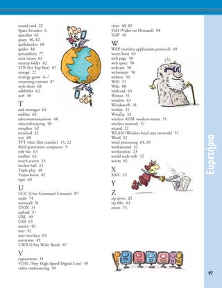 97
E˘ÚÂÙ‹ÚÈÔ
sound card 22
Space Invaders 6
spacebar 62
spam 40, 82
spellchecker 68
spider 48
spreadsheet 77
start menu 62
startup folder 62
STB (Set Top Box) 87
storage 22
strategy game 6–7
streaming content 87
style sheet 68
subfolder 62
surf 48
T
task manager 62
taskbar 62
telecommunications 48
teleconferencing 48
template 62
terminal 22
text 68
TFT (thin film transfer) 15, 22
third generation computers 9
title bar 63
toolbar 63
touch screen 23
tracker ball 23
Triple play 48
Trojan horse 82
type 69
U
UGC (User Generated Content) 87
undo 74
uninstall 31
UNIX 31
upload 31
URL 49
USB 63
usenet 49
user 92
user interface 63
username 49
UWB (Ultra Wide Band) 87
V
vapourware 31
VDSL (Very High Speed Digital Line) 49
video conferencing 49
virus 40, 82
VoD (Video on Demand) 88
VoIP 49
W
WAP (wireless application protocol) 49
warm boot 63
web page 50
web space 50
webcam 50
webmaster 50
website 50
WiFi 51
Wiki 88
wildcard 63
Wimax 51
window 63
Windows® 31
winkey 31
WinZip 32
wireless ADSL modem-router 51
wireless network 51
wizard 32
WLAN (Wireless local area network) 51
Word 32
word processing 64, 69
workaround 32
workstation 23
world wide web 52
worm 82
X
XML 52
Y
Z
zip drive 23
zip files 63
zoom 74
 