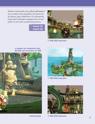 7
∫¿ÔÈÔÈ ˘ÔÏÔÁÈÛÙ¤˜ Â›Ó·È ÂÈ‰ÈÎ¿ Û¯Â‰È·ÛÌ¤ÓÔÈ
ÁÈ· Ó· ·›˙ÂÈ Î·ÓÂ›˜ ·È¯Ó›‰È·, Â›ÙÂ ÌﬁÓÔ˜ Â›ÙÂ
ÌÂ ¿ÏÏÔ˘˜, Ì¤Ûˆ ‰È·‰ÈÎÙ‡Ô˘. OÈ ˘ÔÏÔÁÈÛÙ¤˜
·˘ÙÔ› ¤¯Ô˘Ó ÂÍÂÏÈÁÌ¤Ó· ÁÚ·ÊÈÎ¿ ÒÛÙÂ Ù· ·È-
¯Ó›‰È· Ó· Â›Ó·È ﬁÛÔ ÈÔ ÚÂ·ÏÈÛÙÈÎ¿ Á›ÓÂÙ·È.
Internet Û33
network Û46
·È¯Ó›‰È ‰Ú¿ÛË˜
Ù· ÁÚ·ÊÈÎ¿ ÙˆÓ ˘ÔÏÔÁÈÛÙÒÓ ¤¯Ô˘Ó
‚ÂÏÙÈˆıÂ› ·ﬁ ÙËÓ ‰ÂÎ·ÂÙ›· ÙÔ˘ 1980
© 2006 SEGA Corporation
© 2006 SEGA Corporation
© 2006 SEGA Corporation
 