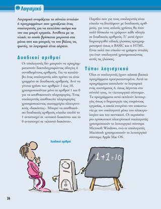 §ÔÁÈÛÌÈÎﬁ
26
§ÔÁÈÛÌÈÎﬁ ÔÓÔÌ¿˙ÂÙ·È ÙÔ Û‡ÓÔÏÔ ÂÓÙÔÏÒÓ
‹ ÚÔÁÚ·ÌÌ¿ÙˆÓ Ô˘ ¯ÚÂÈ¿˙ÂÙ·È ¤Ó·˜
˘ÔÏÔÁÈÛÙ‹˜ ÁÈ· Ó· ÂÎÙÂÏ¤ÛÂÈ ·ÎﬁÌ· Î·È
ÙËÓ ÈÔ ÌÈÎÚ‹ ÂÚÁ·Û›·. ∞ÓÙ›ıÂÙ· ÌÂ ÙÔ
˘ÏÈÎﬁ, ÙÔ ÔÔ›Ô ‚Ú›ÛÎÂÙ·È ÌÚÔÛÙ¿ ÛÙ·
Ì¿ÙÈ· ÛÔ˘ Î·È ÌÔÚÂ›˜ Ó· ÙÔ˘ ‚¿ÏÂÈ˜ ÙÈ˜
ÊˆÓ¤˜, ÙÔ ÏÔÁÈÛÌÈÎﬁ Â›Ó·È ·ﬁÚ·ÙÔ.
¢˘·‰ÈÎÔ› ·ÚÈıÌÔ›
OÈ ˘ÔÏÔÁÈÛÙ¤˜ ‰ÂÓ ÌÔÚÔ‡Ó Ó· ÚÔÁÚ·Ì-
Ì·ÙÈÛÙÔ‡Ó ‰·ÎÙ˘ÏÔÁÚ·ÊÒÓÙ·˜ Ô‰ËÁ›Â˜ ‹
Û˘ÓËıÈÛÌ¤ÓÔ˘˜ ·ÚÈıÌÔ‡˜. °È· Ó· Î·Ù·Ï¿-
‚ÂÈ ¤Ó·˜ ˘ÔÏÔÁÈÛÙ‹˜ Î¿ÙÈ Ú¤ÂÈ Ó· Â›Ó·È
ÁÚ·ÌÌ¤ÓÔ ÛÂ ‰˘·‰ÈÎÔ‡˜ ·ÚÈıÌÔ‡˜. ∞ÓÙ› Ó·
Á›ÓÂÙ·È ¯Ú‹ÛË ÙˆÓ ·ÚÈıÌÒÓ 1 ¤ˆ˜ 10,
¯ÚËÛÈÌÔÔÈÔ‡ÓÙ·È ÌﬁÓÔ ÔÈ ·ÚÈıÌÔ› 1 Î·È 0
ÁÈ· Ó· ·ÔıËÎÂ˘ÙÔ‡Ó ÏËÚÔÊÔÚ›Â˜. ŒÓ·˜
˘ÔÏÔÁÈÛÙ‹˜ ·ÔıËÎÂ‡ÂÈ ÏËÚÔÊÔÚ›Â˜
¯ÚËÛÈÌÔÔÈÒÓÙ·˜ ÂÎ·ÙÔÌÌ‡ÚÈ· ËÏÂÎÙÚÔÓÈ-
ÎÔ‡˜ «‰È·ÎﬁÙÂ˜». ªÔÚÂ› Ó· ·ÔıËÎÂ‡-
ÛÂÈ ‰˘·‰ÈÎÔ‡˜ ·ÚÈıÌÔ‡˜ Â‡ÎÔÏ· ÂÂÈ‰‹ ÙÔ
1 ·ÓÙÈÛÙÔÈ¯Â› ÛÂ «·ÓÔÈÎÙﬁ ‰È·ÎﬁÙË» Î·È ÙÔ
0 ·ÓÙÈÛÙÔÈ¯Â› ÛÂ «ÎÏÂÈÛÙﬁ ‰È·ÎﬁÙË».
¶·ÚﬁÏÔ Ô˘ ÁÈ· ÙÔ˘˜ ˘ÔÏÔÁÈÛÙ¤˜ Â›Ó·È
Â‡ÎÔÏÔ Ó· ‰Ô˘Ï¤„Ô˘Ó ÌÂ ‰˘·‰ÈÎÔ‡˜ ·ÚÈı-
ÌÔ‡˜, ÁÈ· ÙÔ˘˜ ·ÏÔ‡˜ ¯Ú‹ÛÙÂ˜ ı· ‹Ù·Ó
ÔÏ‡ ‰‡ÛÎÔÏÔ Ó· ÁÚ¿ÊÔ˘Ó Î¿ıÂ Ô‰ËÁ›·
ÛÂ ‰˘·‰ÈÎÔ‡˜ ·ÚÈıÌÔ‡˜. °È’ ·˘Ùﬁ ¤¯Ô˘Ó
‰ËÌÈÔ˘ÚÁËıÂ› ÂÈ‰ÈÎ¤˜ ÁÏÒÛÛÂ˜ ÚÔÁÚ·Ì-
Ì·ÙÈÛÌÔ‡ ﬁˆ˜ Ë BASIC Î·È Ë HTML.
∂›Ó·È ÔÏ‡ ÈÔ Â‡ÎÔÏÔ Ó· ÁÚ¿„ÂÙÂ ÂÓÙÔÏ¤˜
ÁÈ· ¤Ó·Ó ˘ÔÏÔÁÈÛÙ‹ ¯ÚËÛÈÌÔÔÈÒÓÙ·˜
·˘Ù¤˜ ÙÈ˜ ÁÏÒÛÛÂ˜.
Δ‡ÔÈ ÏÔÁÈÛÌÈÎÔ‡
ŸÏÔÈ ÔÈ ˘ÔÏÔÁÈÛÙ¤˜ ¤¯Ô˘Ó Î¿ÔÈ· ‚·ÛÈÎ¿
ÚÔÁÚ¿ÌÌ·Ù· ÚÔÂÁÎ·ÙÂÛÙËÌ¤Ó·. ∞˘Ù¿ Ù·
ÚÔÁÚ¿ÌÌ·Ù· ·ÔÙÂÏÔ‡Ó ÙÔ ÏÔÁÈÛÌÈÎﬁ
ÂÓﬁ˜ Û˘ÛÙ‹Ì·ÙÔ˜ ‹, ﬁˆ˜ Ï¤ÁÔÓÙ·È ÛÙÔ
Û‡ÓÔÏﬁ ÙÔ˘˜, ÙÔ «ÏÂÈÙÔ˘ÚÁÈÎﬁ Û‡ÛÙËÌ·».
Δ· ÚÔÁÚ¿ÌÌ·Ù· ·˘Ù¿ ÂÎÙÂÏÔ‡Ó ÏÂÈÙÔ˘Ú-
Á›Â˜ ﬁˆ˜ Ë ‰ËÌÈÔ˘ÚÁ›· ÙË˜ ÂÈÊ¿ÓÂÈ·˜
ÂÚÁ·Û›·˜, Ë ÔÔ›· ÂÈÙÚ¤ÂÈ ÙËÓ ÂÈÎÔÈÓˆ-
Ó›· ÌÂ ÙÔÓ ˘ÔÏÔÁÈÛÙ‹ Ì¤Ûˆ ÙÔ˘ ÏËÎÙÚÔ-
ÏÔÁ›Ô˘ Î·È ÙÔ˘ ÔÓÙÈÎÈÔ‡. OÈ ÂÚÈÛÛﬁÙÂ-
ÚÔÈ ÚÔÛˆÈÎÔ› ËÏÂÎÙÚÔÓÈÎÔ› ˘ÔÏÔÁÈÛÙ¤˜
¯ÚËÛÈÌÔÔÈÔ‡Ó ÙÔ ÏÂÈÙÔ˘ÚÁÈÎﬁ Û‡ÛÙËÌ·
Microsoft Windows, ÂÓÒ ÔÈ ˘ÔÏÔÁÈÛÙ¤˜
Macintosh ¯ÚËÛÈÌÔÔÈÔ‡Ó ÙÔ ÏÂÈÙÔ˘ÚÁÈÎﬁ
Û‡ÛÙËÌ· Apple Mac OS.
‰˘·‰ÈÎÔ› ·ÚÈıÌÔ›
 