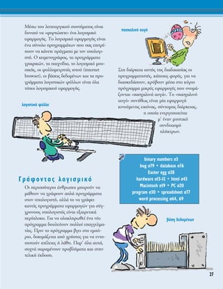 ª¤Ûˆ ÙÔ˘ ÏÂÈÙÔ˘ÚÁÈÎÔ‡ Û˘ÛÙ‹Ì·ÙÔ˜ Â›Ó·È
‰˘Ó·Ùﬁ Ó· «ÊÔÚÙÒÛÂÙÂ» ¤Ó· ÏÔÁÈÛÌÈÎﬁ
ÂÊ·ÚÌÔÁ‹˜. ΔÔ ÏÔÁÈÛÌÈÎﬁ ÂÊ·ÚÌÔÁ‹˜ Â›Ó·È
¤Ó· Û‡ÓÔÏÔ ÚÔÁÚ·ÌÌ¿ÙˆÓ Ô˘ Û·˜ ÂÈÙÚ¤-
Ô˘Ó Ó· Î¿ÓÂÙÂ Ú¿ÁÌ·Ù· ÌÂ ÙÔÓ ˘ÔÏÔÁÈ-
ÛÙ‹. O ÎÂÈÌÂÓÔÁÚ¿ÊÔ˜, Ù· ÚÔÁÚ¿ÌÌ·Ù·
ÁÚ·ÊÈÎÒÓ, Ù· ·È¯Ó›‰È·, ÙÔ ÏÔÁÈÛÌÈÎﬁ ÌÔ˘-
ÛÈÎ‹˜, ÔÈ Ê˘ÏÏÔÌÂÙÚËÙ¤˜ ÈÛÙÔ‡ (internet
browser), ÔÈ ‚¿ÛÂÈ˜ ‰Â‰ÔÌ¤ÓˆÓ Î·È Ù· ÚÔ-
ÁÚ¿ÌÌ·Ù· ÏÔÁÈÛÙÈÎÒÓ Ê‡ÏÏˆÓ Â›Ó·È ﬁÏ·
Ù‡ÔÈ ÏÔÁÈÛÌÈÎÔ‡ ÂÊ·ÚÌÔÁ‹˜.
°Ú¿ÊÔÓÙ·˜ ÏÔÁÈÛÌÈÎﬁ
OÈ ÂÚÈÛÛﬁÙÂÚÔÈ ¿ÓıÚˆÔÈ ÌÔÚÔ‡Ó Ó·
Ì¿ıÔ˘Ó Ó· ÁÚ¿ÊÔ˘Ó ·Ï¿ ÚÔÁÚ¿ÌÌ·Ù·
ÛÙÔÓ ˘ÔÏÔÁÈÛÙ‹, ·ÏÏ¿ ÙÔ Ó· ÁÚ¿„ÂÈ
Î·ÓÂ›˜ ÚÔÁÚ¿ÌÌ·Ù· ÂÊ·ÚÌÔÁÒÓ ÁÈ· Û‡Á-
¯ÚÔÓÔ˘˜ ˘ÔÏÔÁÈÛÙ¤˜ Â›Ó·È ÂÍ·ÈÚÂÙÈÎ¿
ÂÚ›ÏÔÎÔ. °È· Ó· ÔÏÔÎÏËÚˆıÂ› ¤Ó· Ó¤Ô
ÚﬁÁÚ·ÌÌ· ‰Ô˘ÏÂ‡Ô˘Ó ÔÏÏÔ› Â·ÁÁÂÏÌ·-
Ù›Â˜. ¶ÚÈÓ ÙÔ ÚﬁÁÚ·ÌÌ· ‚ÁÂÈ ÛÙÔ ÂÌﬁ-
ÚÈÔ, ‰ÔÎÈÌ¿˙ÂÙ·È ·ﬁ ¯Ú‹ÛÙÂ˜ ÁÈ· Ó· ÂÓÙÔ-
ÈÛÙÔ‡Ó ·Ù¤ÏÂÈÂ˜ ‹ Ï¿ıË. ¶·Ú’ ﬁÏ· ·˘Ù¿,
Û˘¯Ó¿ ·Ú·Ì¤ÓÔ˘Ó ÚÔ‚Ï‹Ì·Ù· Î·È ÛÙËÓ
ÙÂÏÈÎ‹ ¤Î‰ÔÛË.
™ÙË ‰È¿ÚÎÂÈ· ·˘Ù‹˜ ÙË˜ ‰È·‰ÈÎ·Û›·˜ ÔÈ
ÚÔÁÚ·ÌÌ·ÙÈÛÙ¤˜, Î¿ÔÈÂ˜ ÊÔÚ¤˜, ÁÈ· Ó·
‰È·ÛÎÂ‰¿ÛÔ˘Ó, ÎÚ‡‚Ô˘Ó Ì¤Û· ÛÙÔ Î‡ÚÈÔ
ÚﬁÁÚ·ÌÌ· ÌÈÎÚ¤˜ ÂÊ·ÚÌÔÁ¤˜ Ô˘ ÔÓÔÌ¿-
˙ÔÓÙ·È «·Û¯·ÏÈÓ¿ ·˘Á¿». ΔÔ «·Û¯·ÏÈÓﬁ
·˘Áﬁ» Û˘Ó‹ıˆ˜ Â›Ó·È Ì›· ÂÊ·ÚÌÔÁ‹
ÎÈÓÔ‡ÌÂÓË˜ ÂÈÎﬁÓ·˜, Û‡ÓÙÔÌË˜ ‰È¿ÚÎÂÈ·˜,
Ë ÔÔ›· ÂÓÂÚÁÔÔÈÂ›Ù·È
Ì’ ¤Ó·Ó Ì˘ÛÙÈÎﬁ
Û˘Ó‰˘·ÛÌﬁ
Ï‹ÎÙÚˆÓ.
binary numbers Û3
bug Û79 ñ database Û76
Easter egg Û28
hardware Û13-15 ñ html Û43
Macintosh Û19 ñ PC Û20
program Û30 ñ spreadsheet Û77
word processing Û64, 69
27
ÏÔÁÈÛÙÈÎﬁ Ê‡ÏÏÔ
·Û¯·ÏÈÓﬁ ·˘Áﬁ
‚¿ÛË ‰Â‰ÔÌ¤ÓˆÓ
 