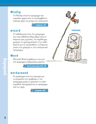 WinZip
ΔÔ WinZip Â›Ó·È ¤Ó· ÚﬁÁÚ·ÌÌ· Ô˘
Û˘ÌÈ¤˙ÂÈ ·Ú¯Â›· ÒÛÙÂ Ó· Î·Ù·Ï·Ì‚¿ÓÔ˘Ó
ÏÈÁﬁÙÂÚÔ ¯ÒÚÔ ÛÙË ÌÓ‹ÌË ÙÔ˘ ˘ÔÏÔÁÈÛÙ‹.
wizard
O Î·ıÔ‰ËÁËÙ‹˜ Â›Ó·È ¤Ó· ÚﬁÁÚ·ÌÌ·
Ô˘ Û·˜ Î·ıÔ‰ËÁÂ› ‚‹Ì·-‚‹Ì· Î·Ù¿ ÙË
‰È¿ÚÎÂÈ· ÌÈ·˜ ÂÚÁ·Û›·˜. °È· ·Ú¿‰ÂÈÁÌ·,
ÌÔÚÂ›ÙÂ Ó· ¯ÚËÛÈÌÔÔÈ‹ÛÂÙÂ ¤Ó·Ó Î·ıÔ-
‰ËÁËÙ‹ ÁÈ· Ó· Û·˜ ‚ÔËı‹ÛÂÈ Ó· ‰ËÌÈÔ˘Ú-
Á‹ÛÂÙÂ ¤Ó· ÁÚ¿ÊËÌ· Û’ ¤Ó· ˘ÔÏÔÁÈÛÙÈÎﬁ
ÚﬁÁÚ·ÌÌ·.
Word
Microsoft Word ÔÓÔÌ¿˙ÂÙ·È ÙÔ ÈÔ ÁÓˆ-
ÛÙﬁ ÚﬁÁÚ·ÌÌ· ÂÂÍÂÚÁ·Û›·˜ ÎÂÈÌ¤ÓÔ˘.
workaround
∏ ·Ú¿Î·Ì„Ë Â›Ó·È ¤Ó· Ù¤¯Ó·ÛÌ· ÁÈ·
Ó· ÍÂÂÚ¿ÛÂÙÂ ¤Ó· Úﬁ‚ÏËÌ· Û’ ¤Ó·
ÚﬁÁÚ·ÌÌ· ¯ˆÚ›˜ Ó· ¯ÚÂÈ·ÛÙÂ› Ó· Ù·Ï·È-
ˆÚËıÂ›ÙÂ Í·Ó·ÁÚ¿ÊÔÓÙ·˜ ÙÔ ÚﬁÁÚ·ÌÌ·
·ﬁ ÙËÓ ·Ú¯‹.
program Û30
word processing Û64, 69
compress Û55
32
§ÔÁÈÛÌÈÎﬁ
·Ú¿Î·Ì„Ë
 