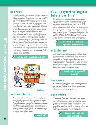 36
ICTÎ·ÈE˘Ú˘˙ˆÓÈÎﬁ¢È·‰›ÎÙ˘Ô
address
¢ÈÂ‡ı˘ÓÛË ÂÓﬁ˜ ÈÛÙﬁÙÔÔ˘ Â›Ó·È Ë ·ÎÔÏÔ˘-
ı›· ÁÚ·ÌÌ¿ÙˆÓ ‹ ·ÚÈıÌÒÓ Ô˘ Û·˜ Û˘Ó‰¤ÂÈ
ÌÂ ·˘ÙﬁÓ. ∏ ‰ÈÂ‡ı˘ÓÛË ¯ˆÚ›˙ÂÙ·È ÛÂ ÙÌ‹-
Ì·Ù· ÌÂ ÙÂÏÂ›Â˜ Î·È Î¿ıÂÙÂ˜ ÁÚ·ÌÌ¤˜. °È·
·Ú¿‰ÂÈÁÌ·, ÛÙËÓ ËÏÂÎÙÚÔÓÈÎ‹ ‰ÈÂ‡ı˘ÓÛË
www.thispage.com ÙÔ ÚÒÙÔ Ì¤ÚÔ˜ ·ÔÙÂ-
ÏÔ‡Ó Ù· ·Ú¯ÈÎ¿ ÙÔ˘ world wide web
(·ÁÎﬁÛÌÈÔ˜ ÈÛÙﬁ˜) Ô˘ ÂÚÈÏ·Ì‚¿ÓÔÓÙ·È
ÛÙÈ˜ ÂÚÈÛÛﬁÙÂÚÂ˜ ËÏÂÎÙÚÔÓÈÎ¤˜ ‰ÈÂ˘ı‡Ó-
ÛÂÈ˜. ΔÔ ‰Â‡ÙÂÚÔ Ì¤ÚÔ˜ (thispage) Â›Ó·È ÙÔ
ﬁÓÔÌ· ÙÔÌ¤·. ΔÔ ÙÂÏÂ˘Ù·›Ô Ì¤ÚÔ˜ ÂÚÈÁÚ¿-
ÊÂÈ ÙÔ Â›‰Ô˜ ÙÔ˘ ÙÔÌ¤·. ΔÔ «com» ÛËÌ·›ÓÂÈ
commercial, ÙÔ «org» ÛËÌ·›ÓÂÈ organisation,
ÂÓÒ ÙÔ «gr» ÛËÌ·›ÓÂÈ ﬁÙÈ Ô ÈÛÙﬁÙÔÔ˜ ‚Ú›-
ÛÎÂÙ·È ÛÙËÓ ∂ÏÏ¿‰·.
address book
E˘ÚÂÙ‹ÚÈÔ ‰ÈÂ˘ı‡ÓÛÂˆÓ Â›Ó·È ÙÔ Ì¤ÚÔ˜
ÂÓﬁ˜ ÚÔÁÚ¿ÌÌ·ÙÔ˜ ËÏÂÎÙÚÔÓÈÎÔ‡ Ù·¯˘-
‰ÚÔÌÂ›Ô˘ ﬁÔ˘ ÌÔÚÂ›ÙÂ Ó· ·ÔıËÎÂ‡ÛÂÙÂ
‰ÈÂ˘ı‡ÓÛÂÈ˜ ËÏÂÎÙÚÔÓÈÎÔ‡ Ù·¯˘‰ÚÔÌÂ›Ô˘,
ÙËÏÂÊˆÓÈÎÔ‡˜ ·ÚÈıÌÔ‡˜ Î·È ¿ÏÏ· ÛÙÔÈ¯Â›·
Â·Ê‹˜ ÙˆÓ Ê›ÏˆÓ Û·˜.
ADSL (Asymetric Digital
Subscriber Line)
H ·Û‡ÌÌÂÙÚË „ËÊÈ·Î‹ Û˘Ó‰ÚÔÌËÙÈÎ‹
ÁÚ·ÌÌ‹ Â›Ó·È Ë ÈÔ ‰È·‰Â‰ÔÌ¤ÓË ÌÔÚÊ‹
Â˘Ú˘˙ˆÓÈÎ‹˜ Û‡Ó‰ÂÛË˜. MÂ ÙËÓ ADSL
Â›ÛÙÂ ÌﬁÓÈÌ· Û˘Ó‰Â‰ÂÌ¤ÓÔÈ ÛÙÔ ‰È·‰›ÎÙ˘Ô,
ÂÓÒ ÌÔÚÂ›ÙÂ Ù·˘Ùﬁ¯ÚÔÓ· Ó· ¯ÚËÛÈÌÔÔÈ-
Â›ÙÂ ÙÔ ÙËÏ¤ÊˆÓÔ. Y¿Ú¯Ô˘Ó ‰È¿ÊÔÚ· Â›‰Ë
ADSL (ADSL1, ADSL2, ADSL2+), ·Ó¿-
ÏÔÁ· ÌÂ ÙËÓ Ù·¯‡ÙËÙ· Ô˘ ÚÔÛÊ¤ÚÔ˘Ó.
‡
attachment
™˘ÓËÌÌ¤ÓÔ ·Ú¯Â›Ô Â›Ó·È ÌÈ· ÂÈÎﬁÓ·, ¤Ó·
ÚﬁÁÚ·ÌÌ· ‹ ¤Ó· ÎÂ›ÌÂÓÔ Ô˘ ÌÂÙ·Ê¤ÚÂ-
Ù·È Ì·˙› ÌÂ ¤Ó· Ì‹Ó˘Ì· ËÏÂÎÙÚÔÓÈÎÔ‡
Ù·¯˘‰ÚÔÌÂ›Ô˘. K·Ï‡ÙÂÚ· Ó· ÌËÓ ·ÓÔ›ÁÂÙÂ
Û˘ÓËÌÌ¤Ó· ·Ú¯Â›· ·ﬁ ¿ÁÓˆÛÙÔ ·ÔÛÙÔ-
Ï¤·, ÁÈ·Ù› ›Ûˆ˜ ÂÚÈ¤¯Ô˘Ó ÈÔ‡˜.
backbone
O ‰ÈÎÙ˘·Îﬁ˜ ÎÔÚÌﬁ˜ Â›Ó·È ¤Ó· ÛËÌ·ÓÙÈÎﬁ
Ì¤ÚÔ˜ ÙÔ˘ ‰È·‰ÈÎÙ‡Ô˘. ∂›Ó·È Ë ÎÂÓÙÚÈÎ‹
«ÏÂˆÊﬁÚÔ˜ ÏËÚÔÊÔÚÈÒÓ».
bandwidth
ΔÔ Â‡ÚÔ˜ ˙ÒÓË˜ ·ÓÙÈÛÙÔÈ¯Â› ÛÙÔÓ ﬁÁÎÔ
ÙˆÓ ÏËÚÔÊÔÚÈÒÓ Ô˘ ÌÔÚÂ› Ó· ‰È·¯ÂÈ-
ÚÈÛÙÂ› Ë Û‡Ó‰ÂÛË ÌÂ ÙÔ ‰È·‰›ÎÙ˘Ô. ŸÛÔ
ÌÂÁ·Ï‡ÙÂÚÔ Â›Ó·È ÙÔ Â‡ÚÔ˜ ˙ÒÓË˜ ÙﬁÛÔ ÈÔ
ÁÚ‹ÁÔÚ· ÌÔÚÂ›ÙÂ Ó· «ÛÂÚÊ¿ÚÂÙÂ».
Internet Û33 ñ surf Û48
world wide web Û52
e-mail Û40 ñ program Û30
virus Û82
broadband Û37ñ data Û76
digital Û10 ñ Internet Û33
e-mail Û40
website Û50 ñ world wide web Û52
‰ÈÂ‡ı˘ÓÛË
 