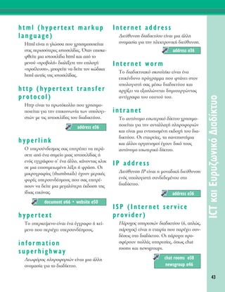 html (hypertext markup
language)
Html Â›Ó·È Ë ÁÏÒÛÛ· Ô˘ ¯ÚËÛÈÌÔÔÈÂ›Ù·È
ÛÙÈ˜ ÂÚÈÛÛﬁÙÂÚÂ˜ ÈÛÙÔÛÂÏ›‰Â˜. ŸÙ·Ó ÂÈÛÎÂ-
ÊıÂ›ÙÂ ÌÈ· ÈÛÙÔÛÂÏ›‰· html Î·È ·ﬁ ÙÔ
ÌÂÓÔ‡ «ÚÔ‚ÔÏ‹» ‰È·Ï¤ÍÂÙÂ ÙËÓ ÂÈÏÔÁ‹
«ÚÔ¤ÏÂ˘ÛË», ÌÔÚÂ›ÙÂ Ó· ‰Â›ÙÂ ÙÔÓ ÎÒ‰ÈÎ·
html ·˘Ù‹˜ ÙË˜ ÈÛÙÔÛÂÏ›‰·˜.
http (hypertext transfer
protocol)
Http Â›Ó·È ÙÔ ÚˆÙﬁÎÔÏÏÔ Ô˘ ¯ÚËÛÈÌÔ-
ÔÈÂ›Ù·È ÁÈ· ÙËÓ ÂÈÎÔÈÓˆÓ›· ÙˆÓ ˘ÔÏÔÁÈ-
ÛÙÒÓ ÌÂ ÙÈ˜ ÈÛÙÔÛÂÏ›‰Â˜ ÙÔ˘ ‰È·‰ÈÎÙ‡Ô˘.
hyperlink
O ˘ÂÚÛ‡Ó‰ÂÛÌÔ˜ Û·˜ ÂÈÙÚ¤ÂÈ Ó· ÂÚ¿-
ÛÂÙÂ ·ﬁ ¤Ó· ÛËÌÂ›Ô ÌÈ·˜ ÈÛÙÔÛÂÏ›‰·˜ ‹
ÂÓﬁ˜ ÂÁÁÚ¿ÊÔ˘ Û’ ¤Ó· ¿ÏÏÔ, Î¿ÓÔÓÙ·˜ ÎÏÈÎ
ÛÂ ÌÈ· ÂÈÛËÌÂÈˆÌ¤ÓË Ï¤ÍË ‹ ÊÚ¿ÛË. OÈ
ÌÈÎÚÔÁÚ·Ê›Â˜ (thumbnails) ¤¯Ô˘Ó ÌÂÚÈÎ¤˜
ÊÔÚ¤˜ ˘ÂÚÛ˘Ó‰¤ÛÌÔ˘˜ Ô˘ Û·˜ ÂÈÙÚ¤-
Ô˘Ó Ó· ‰Â›ÙÂ ÌÈ· ÌÂÁ·Ï‡ÙÂÚË ¤Î‰ÔÛË ÙË˜
›‰È·˜ ÂÈÎﬁÓ·˜.
hypertext
ΔÔ ˘ÂÚÎÂ›ÌÂÓÔ Â›Ó·È ¤Ó· ¤ÁÁÚ·ÊÔ ‹ ÎÂ›-
ÌÂÓÔ Ô˘ ÂÚÈ¤¯ÂÈ ˘ÂÚÛ˘Ó‰¤ÛÌÔ˘˜.
information
superhighway
§ÂˆÊﬁÚÔ˜ ÏËÚÔÊÔÚÈÒÓ Â›Ó·È ÌÈ· ¿ÏÏË
ÔÓÔÌ·Û›· ÁÈ· ÙÔ ‰È·‰›ÎÙ˘Ô.
Internet address
¢ÈÂ‡ı˘ÓÛË ‰È·‰ÈÎÙ‡Ô˘ Â›Ó·È ÌÈ· ¿ÏÏË
ÔÓÔÌ·Û›· ÁÈ· ÙËÓ ËÏÂÎÙÚÔÓÈÎ‹ ‰ÈÂ‡ı˘ÓÛË.
Internet worm
ΔÔ ‰È·‰ÈÎÙ˘·Îﬁ ÛÎÔ˘Ï‹ÎÈ Â›Ó·È ¤Ó·
ÂÈÎ›Ó‰˘ÓÔ ÚﬁÁÚ·ÌÌ· Ô˘ ÊÙ¿ÓÂÈ ÛÙÔÓ
˘ÔÏÔÁÈÛÙ‹ Û·˜ Ì¤Ûˆ ‰È·‰ÈÎÙ‡Ô˘ Î·È
·Ú¯›˙ÂÈ Ó· ÂÍ·ÏÒÓÂÙ·È ‰ËÌÈÔ˘ÚÁÒÓÙ·˜
·ÓÙ›ÁÚ·Ê· ÙÔ˘ Â·˘ÙÔ‡ ÙÔ˘.
intranet
ΔÔ ·˘ÙﬁÓÔÌÔ ÂÛˆÙÂÚÈÎﬁ ‰›ÎÙ˘Ô ¯ÚËÛÈÌÔ-
ÔÈÂ›Ù·È ÁÈ· ÙËÓ ·ÓÙ·ÏÏ·Á‹ ÏËÚÔÊÔÚÈÒÓ
Î·È Â›Ó·È ÌÈ· ÂÓÙÔÈÛÌ¤ÓË ÂÎ‰Ô¯‹ ÙÔ˘ ‰È·-
‰ÈÎÙ‡Ô˘. OÈ ÂÙ·ÈÚÂ›Â˜, Ù· ·ÓÂÈÛÙ‹ÌÈ·
Î·È ¿ÏÏÔÈ ÔÚÁ·ÓÈÛÌÔ› ¤¯Ô˘Ó ‰ÈÎﬁ ÙÔ˘˜
·˘ÙﬁÓÔÌÔ ÂÛˆÙÂÚÈÎﬁ ‰›ÎÙ˘Ô.
IP address
¢ÈÂ‡ı˘ÓÛË IP Â›Ó·È Ë ÌÔÓ·‰ÈÎ‹ ‰ÈÂ‡ı˘ÓÛË
ÂÓﬁ˜ ˘ÔÏÔÁÈÛÙ‹ Û˘Ó‰Â‰ÂÌ¤ÓÔ˘ ÛÙÔ
‰È·‰›ÎÙ˘Ô.
ISP (Internet service
provider)
¶¿ÚÔ¯Ô˜ ˘ËÚÂÛÈÒÓ ‰È·‰ÈÎÙ‡Ô˘ (‹, ·ÏÒ˜,
¿ÚÔ¯Ô˜) Â›Ó·È Ë ÂÙ·ÈÚ›· Ô˘ ·Ú¤¯ÂÈ Û˘Ó-
‰¤ÛÂÈ˜ ÛÙÔ ‰È·‰›ÎÙ˘Ô. OÈ ¿ÚÔ¯ÔÈ ÚÔ-
ÛÊ¤ÚÔ˘Ó ÔÏÏ¤˜ ˘ËÚÂÛ›Â˜, ﬁˆ˜ chat
rooms Î·È newsgroups.
chat rooms Û38
newsgroup Û46
address Û36
address Û36
document Û66 ñ website Û50
address Û36
43
ICTÎ·ÈE˘Ú˘˙ˆÓÈÎﬁ¢È·‰›ÎÙ˘Ô
 