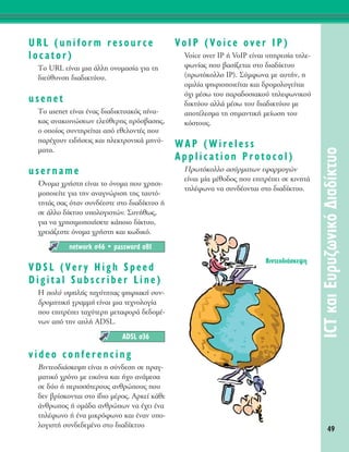 URL (uniform resource
locator)
ΔÔ URL Â›Ó·È ÌÈ· ¿ÏÏË ÔÓÔÌ·Û›· ÁÈ· ÙË
‰ÈÂ‡ı˘ÓÛË ‰È·‰ÈÎÙ‡Ô˘.
usenet
ΔÔ usenet Â›Ó·È ¤Ó·˜ ‰È·‰ÈÎÙ˘·Îﬁ˜ ›Ó·-
Î·˜ ·Ó·ÎÔÈÓÒÛÂˆÓ ÂÏÂ‡ıÂÚË˜ ÚﬁÛ‚·ÛË˜,
Ô ÔÔ›Ô˜ Û˘ÓÙËÚÂ›Ù·È ·ﬁ ÂıÂÏÔÓÙ¤˜ Ô˘
·Ú¤¯Ô˘Ó ÂÈ‰‹ÛÂÈ˜ Î·È ËÏÂÎÙÚÔÓÈÎ¿ ÌËÓ‡-
Ì·Ù·.
username
ŸÓÔÌ· ¯Ú‹ÛÙË Â›Ó·È ÙÔ ﬁÓÔÌ· Ô˘ ¯ÚËÛÈ-
ÌÔÔÈÂ›ÙÂ ÁÈ· ÙËÓ ·Ó·ÁÓÒÚÈÛË ÙË˜ Ù·˘Ùﬁ-
ÙËÙ¿˜ Û·˜ ﬁÙ·Ó Û˘Ó‰¤ÂÛÙÂ ÛÙÔ ‰È·‰›ÎÙ˘Ô ‹
ÛÂ ¿ÏÏÔ ‰›ÎÙ˘Ô ˘ÔÏÔÁÈÛÙÒÓ. ™˘Ó‹ıˆ˜,
ÁÈ· Ó· ¯ÚËÛÈÌÔÔÈ‹ÛÂÙÂ Î¿ÔÈÔ ‰›ÎÙ˘Ô,
¯ÚÂÈ¿˙ÂÛÙÂ ﬁÓÔÌ· ¯Ú‹ÛÙË Î·È Îˆ‰ÈÎﬁ.
VDSL (Very High Speed
Digital Subscriber Line)
H ÔÏ‡ ˘„ËÏ‹˜ Ù·¯‡ÙËÙ·˜ „ËÊÈ·Î‹ Û˘Ó-
‰ÚÔÌËÙÈÎ‹ ÁÚ·ÌÌ‹ Â›Ó·È ÌÈ· ÙÂ¯ÓÔÏÔÁ›·
Ô˘ ÂÈÙÚ¤ÂÈ Ù·¯‡ÙÂÚË ÌÂÙ·ÊÔÚ¿ ‰Â‰ÔÌ¤-
ÓˆÓ ·ﬁ ÙËÓ ·Ï‹ ADSL.
video conferencing
BÈÓÙÂÔ‰È¿ÛÎÂ„Ë Â›Ó·È Ë Û‡Ó‰ÂÛË ÛÂ Ú·Á-
Ì·ÙÈÎﬁ ¯ÚﬁÓÔ ÌÂ ÂÈÎﬁÓ· Î·È ‹¯Ô ·Ó¿ÌÂÛ·
ÛÂ ‰‡Ô ‹ ÂÚÈÛÛﬁÙÂÚÔ˘˜ ·ÓıÚÒÔ˘˜ Ô˘
‰ÂÓ ‚Ú›ÛÎÔÓÙ·È ÛÙÔ ›‰ÈÔ Ì¤ÚÔ˜. AÚÎÂ› Î¿ıÂ
¿ÓıÚˆÔ˜ ‹ ÔÌ¿‰· ·ÓıÚÒˆÓ Ó· ¤¯ÂÈ ¤Ó·
ÙËÏ¤ÊˆÓÔ ‹ ¤Ó· ÌÈÎÚﬁÊˆÓÔ Î·È ¤Ó·Ó ˘Ô-
ÏÔÁÈÛÙ‹ Û˘Ó‰Â‰ÂÌ¤ÓÔ ÛÙÔ ‰È·‰›ÎÙ˘Ô
VoIP (Voice over IP)
Voice over IP ‹ VoIP Â›Ó·È ˘ËÚÂÛ›· ÙËÏÂ-
ÊˆÓ›·˜ Ô˘ ‚·Û›˙ÂÙ·È ÛÙÔ ‰È·‰›ÎÙ˘Ô
(ÚˆÙﬁÎÔÏÏÔ IP). ™‡ÌÊˆÓ· ÌÂ ·˘Ù‹Ó, Ë
ÔÌÈÏ›· „ËÊÈÔÔÈÂ›Ù·È Î·È ‰ÚÔÌÔÏÔÁÂ›Ù·È
ﬁ¯È Ì¤Ûˆ ÙÔ˘ ·Ú·‰ÔÛÈ·ÎÔ‡ ÙËÏÂÊˆÓÈÎÔ‡
‰ÈÎÙ‡Ô˘ ·ÏÏ¿ Ì¤Ûˆ ÙÔ˘ ‰È·‰ÈÎÙ‡Ô˘ ÌÂ
·ÔÙ¤ÏÂÛÌ· ÙË ÛËÌ·ÓÙÈÎ‹ ÌÂ›ˆÛË ÙÔ˘
ÎﬁÛÙÔ˘˜.
WAP (Wireless
Application Protocol)
¶ÚˆÙﬁÎÔÏÏÔ ·Û‡ÚÌ·ÙˆÓ ÂÊ·ÚÌÔÁÒÓ
Â›Ó·È Ì›· Ì¤ıÔ‰Ô˜ Ô˘ ÂÈÙÚ¤ÂÈ ÛÂ ÎÈÓËÙ¿
ÙËÏ¤ÊˆÓ· Ó· Û˘Ó‰¤ÔÓÙ·È ÛÙÔ ‰È·‰›ÎÙ˘Ô.
ADSL Û36
network Û46 ñ password Û81
49
ICTÎ·ÈE˘Ú˘˙ˆÓÈÎﬁ¢È·‰›ÎÙ˘Ô
BÈÓÙÂÔ‰È¿ÛÎÂ„Ë
 