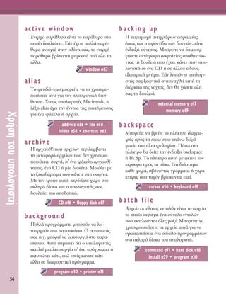 54
ÃÚ‹ÛËÙÔ˘˘ÔÏÔÁÈÛÙ‹
active window
EÓÂÚÁﬁ ·Ú¿ı˘ÚÔ Â›Ó·È ÙÔ ·Ú¿ı˘ÚÔ ÛÙÔ
ÔÔ›Ô ‰Ô˘ÏÂ‡ÂÙÂ. ∂¿Ó ¤¯ÂÙÂ ÔÏÏ¿ ·Ú¿-
ı˘Ú· ·ÓÔÈ¯Ù¿ ÛÙËÓ ÔıﬁÓË Û·˜, ÙÔ ÂÓÂÚÁﬁ
·Ú¿ı˘ÚÔ ‚Ú›ÛÎÂÙ·È ÌÚÔÛÙ¿ ·ﬁ ﬁÏ· Ù·
¿ÏÏ·.
alias
ΔÔ „Â˘‰ÒÓ˘ÌÔ ÌÔÚÂ›ÙÂ Ó· ÙÔ ¯ÚËÛÈÌÔ-
ÔÈ‹ÛÂÙÂ ·ÓÙ› ÁÈ· ÙËÓ ËÏÂÎÙÚÔÓÈÎ‹ ‰ÈÂ‡-
ı˘ÓÛË. ™ÙÔ˘˜ ˘ÔÏÔÁÈÛÙ¤˜ Macintosh, Ë
Ï¤ÍË alias ¤¯ÂÈ ÙËÓ ¤ÓÓÔÈ· ÙË˜ Û˘ÓÙﬁÌÂ˘ÛË˜
ÁÈ· ¤Ó· Ê¿ÎÂÏÔ ‹ ·Ú¯Â›Ô.
archive
∏ ·Ú¯ÂÈÔı¤ÙËÛË ·Ú¯Â›ˆÓ ÂÚÈÏ·Ì‚¿ÓÂÈ
ÙË ÌÂÙ·ÊÔÚ¿ ·Ú¯Â›ˆÓ Ô˘ ‰ÂÓ ¯ÚËÛÈÌÔ-
ÔÈÔ‡ÓÙ·È Û˘¯Ó¿, Û’ ¤Ó· Ê¿ÎÂÏÔ ·Ú¯ÂÈÔı¤-
ÙËÛË˜, ¤Ó· CD ‹ Ì›· ‰ÈÛÎ¤Ù·. ªÔÈ¿˙ÂÈ ÌÂ
ÙÔ ÍÂÎ·ı¿ÚÈÛÌ· Ô˘ Î¿ÓÂÙÂ ÛÙË ÛÔÊ›Ù·.
ªÂ ÙÔÓ ÙÚﬁÔ ·˘Ùﬁ, ÎÂÚ‰›˙ÂÙÂ ¯ÒÚÔ ÛÙÔ
ÛÎÏËÚﬁ ‰›ÛÎÔ Î·È Ô ˘ÔÏÔÁÈÛÙ‹˜ Û·˜
‰Ô˘ÏÂ‡ÂÈ ÈÔ ·Ô‰ÔÙÈÎ¿.
background
¶ÔÏÏ¿ ÚÔÁÚ¿ÌÌ·Ù· ÌÔÚÔ‡Ó Ó· ÏÂÈ-
ÙÔ˘ÚÁÔ‡Ó ÛÙÔ ·Ú·ÛÎ‹ÓÈÔ. O ÂÎÙ˘ˆÙ‹˜
Û·˜ .¯. ÌÔÚÂ› Ó· ÏÂÈÙÔ˘ÚÁÂ› ÛÙÔ ·Ú·-
ÛÎ‹ÓÈÔ. ∞˘Ùﬁ ÛËÌ·›ÓÂÈ ﬁÙÈ Ô ˘ÔÏÔÁÈÛÙ‹˜
ÂÎÙÂÏÂ› ÌÈ· ÏÂÈÙÔ˘ÚÁ›· Û’ ¤Ó· ÚﬁÁÚ·ÌÌ· ‹
ÂÎÙ˘ÒÓÂÈ Î¿ÙÈ, ÂÓÒ ÂÛÂ›˜ Î¿ÓÂÙÂ Î¿ÙÈ
¿ÏÏÔ ÛÂ ‰È·ÊÔÚÂÙÈÎﬁ ÚﬁÁÚ·ÌÌ·.
backing up
∏ ·Ú·ÁˆÁ‹ ·ÓÙÈÁÚ¿ÊˆÓ ·ÛÊ·ÏÂ›·˜,
ﬁˆ˜ Î·È Ë ÊÚÔÓÙ›‰· ÙˆÓ ‰ÔÓÙÈÒÓ, Â›Ó·È
¤Ó‰ÂÈÍË Û‡ÓÂÛË˜. ªÔÚÂ›ÙÂ Ó· ‰ËÌÈÔ˘Ú-
Á‹ÛÂÙÂ ·ÓÙ›ÁÚ·Ê· ·ÛÊ·ÏÂ›·˜ ·ÔıËÎÂ‡Ô-
ÓÙ·˜ ÙË ‰Ô˘ÏÂÈ¿ Ô˘ ¤¯ÂÙÂ Î¿ÓÂÈ ÛÙÔÓ ˘Ô-
ÏÔÁÈÛÙ‹ ÛÂ ¤Ó· CD ‹ ÛÂ ¿ÏÏÔ˘ Â›‰Ô˘˜
ÂÍˆÙÂÚÈÎ‹ ÌÓ‹ÌË. ∂¿Ó ÏÔÈﬁÓ Ô ˘ÔÏÔÁÈ-
ÛÙ‹˜ Û·˜ Í·ÊÓÈÎ¿ ·Ó·ÙÈÓ·¯ıÂ› Î·Ù¿ ÙË
‰È¿ÚÎÂÈ· ÙË˜ Ó‡¯Ù·˜, ‰ÂÓ ı· ¯¿ÛÂÙÂ ﬁÏË
Û·˜ ÙË ‰Ô˘ÏÂÈ¿.
backspace
ªÔÚÂ›ÙÂ Ó· ‚ÚÂ›ÙÂ ÙÔ Ï‹ÎÙÚÔ ‰È·ÁÚ·-
Ê‹˜ ÚÔ˜ Ù· ›Ûˆ ÛÙËÓ Â¿Óˆ ‰ÂÍÈ¿
ÁˆÓ›· ÙÔ˘ ÏËÎÙÚÔÏÔÁ›Ô˘. ¶¿Óˆ ÛÙÔ
Ï‹ÎÙÚÔ ı· ‰Â›ÙÂ ÙËÓ ¤Ó‰ÂÈÍË backspace
‹ Bk Sp. ΔÔ Ï‹ÎÙÚÔ ·˘Ùﬁ ÌÂÙ·ÎÈÓÂ› ÙÔÓ
Î¤ÚÛÔÚ· ÚÔ˜ Ù· ›Ûˆ, ¤Ó· ‰È¿ÛÙËÌ·
Î¿ıÂ ÊÔÚ¿, Û‚‹ÓÔÓÙ·˜ ÁÚ¿ÌÌ·Ù· ‹ ¯·Ú·-
ÎÙ‹ÚÂ˜ Ô˘ Ù˘¯ﬁÓ ‚Ú›ÛÎÔÓÙ·È ÂÎÂ›.
batch file
AÚ¯Â›Ô ÂÎÙ¤ÏÂÛË˜ ÂÓÙÔÏÒÓ Â›Ó·È ÙÔ ·Ú¯Â›Ô
ÙÔ ÔÔ›Ô ÂÚÈ¤¯ÂÈ ¤Ó· Û‡ÓÔÏÔ ÂÓÙÔÏÒÓ
Ô˘ ÂÎÙÂÏÔ‡ÓÙ·È ﬁÏÂ˜ Ì·˙›. ªÔÚÂ›ÙÂ Ó·
¯ÚËÛÈÌÔÔÈ‹ÛÂÙÂ Ù· ·Ú¯Â›· ·˘Ù¿ ÁÈ· Ó·
ÂÁÎ·Ù·ÛÙ‹ÛÂÙÂ ¤Ó· Û‡ÓÔÏÔ ÚÔÁÚ·ÌÌ¿ÙˆÓ
ÛÙÔ ÛÎÏËÚﬁ ‰›ÛÎÔ ÙÔ˘ ˘ÔÏÔÁÈÛÙ‹.
command Û71 ñ hard disk Û18
install Û29 ñ program Û30
cursor Û56 ñ keyboard Û18
external memory Û17
memory Û19
program Û30 ñ printer Û21
CD Û16 ñ floppy disk Û17
address Û36 ñ file Û58
folder Û58 ñ shortcut Û62
window Û63
 