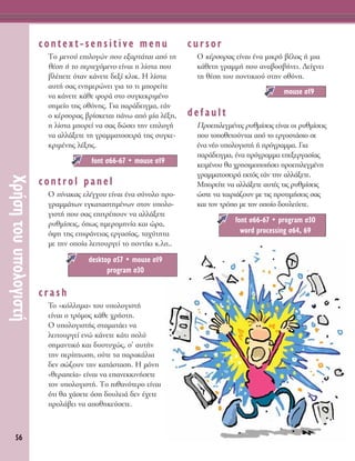 56
ÃÚ‹ÛËÙÔ˘˘ÔÏÔÁÈÛÙ‹
context-sensitive menu
ΔÔ ÌÂÓÔ‡ ÂÈÏÔÁÒÓ Ô˘ ÂÍ·ÚÙ¿Ù·È ·ﬁ ÙË
ı¤ÛË ‹ ÙÔ ÂÚÈÂ¯ﬁÌÂÓÔ Â›Ó·È Ë Ï›ÛÙ· Ô˘
‚Ï¤ÂÙÂ ﬁÙ·Ó Î¿ÓÂÙÂ ‰ÂÍ› ÎÏÈÎ. ∏ Ï›ÛÙ·
·˘Ù‹ Û·˜ ÂÓËÌÂÚÒÓÂÈ ÁÈ· ÙÔ ÙÈ ÌÔÚÂ›ÙÂ
Ó· Î¿ÓÂÙÂ Î¿ıÂ ÊÔÚ¿ ÛÙÔ Û˘ÁÎÂÎÚÈÌ¤ÓÔ
ÛËÌÂ›Ô ÙË˜ ÔıﬁÓË˜. °È· ·Ú¿‰ÂÈÁÌ·, Â¿Ó
Ô Î¤ÚÛÔÚ·˜ ‚Ú›ÛÎÂÙ·È ¿Óˆ ·ﬁ Ì›· Ï¤ÍË,
Ë Ï›ÛÙ· ÌÔÚÂ› Ó· Û·˜ ‰ÒÛÂÈ ÙËÓ ÂÈÏÔÁ‹
Ó· ·ÏÏ¿ÍÂÙÂ ÙË ÁÚ·ÌÌ·ÙÔÛÂÈÚ¿ ÙË˜ Û˘ÁÎÂ-
ÎÚÈÌ¤ÓË˜ Ï¤ÍË˜.
control panel
O ›Ó·Î·˜ ÂÏ¤Á¯Ô˘ Â›Ó·È ¤Ó· Û‡ÓÔÏÔ ÚÔ-
ÁÚ·ÌÌ¿ÙˆÓ ÂÁÎ·Ù·ÛÙËÌ¤ÓˆÓ ÛÙÔÓ ˘ÔÏÔ-
ÁÈÛÙ‹ Ô˘ Û·˜ ÂÈÙÚ¤Ô˘Ó Ó· ·ÏÏ¿ÍÂÙÂ
Ú˘ıÌ›ÛÂÈ˜, ﬁˆ˜ ËÌÂÚÔÌËÓ›· Î·È ÒÚ·,
ﬁ„Ë ÙË˜ ÂÈÊ¿ÓÂÈ·˜ ÂÚÁ·Û›·˜, Ù·¯‡ÙËÙ·
ÌÂ ÙËÓ ÔÔ›· ÏÂÈÙÔ˘ÚÁÂ› ÙÔ ÔÓÙ›ÎÈ Î.Ï..
crash
TÔ «ÎﬁÏÏËÌ·» ÙÔ˘ ˘ÔÏÔÁÈÛÙ‹
Â›Ó·È Ô ÙÚﬁÌÔ˜ Î¿ıÂ ¯Ú‹ÛÙË.
O ˘ÔÏÔÁÈÛÙ‹˜ ÛÙ·Ì·Ù¿ÂÈ Ó·
ÏÂÈÙÔ˘ÚÁÂ› ÂÓÒ Î¿ÓÂÙÂ Î¿ÙÈ ÔÏ‡
ÛËÌ·ÓÙÈÎﬁ Î·È ‰˘ÛÙ˘¯Ò˜, Û’ ·˘Ù‹Ó
ÙËÓ ÂÚ›ÙˆÛË, Ô‡ÙÂ Ù· ·Ú·Î¿ÏÈ·
‰ÂÓ ÛÒ˙Ô˘Ó ÙËÓ Î·Ù¿ÛÙ·ÛË. ∏ ÌﬁÓË
«ıÂÚ·Â›·» Â›Ó·È Ó· Â·ÓÂÎÎÈÓ‹ÛÂÙÂ
ÙÔÓ ˘ÔÏÔÁÈÛÙ‹. ΔÔ Èı·ÓﬁÙÂÚÔ Â›Ó·È
ﬁÙÈ ı· ¯¿ÛÂÙÂ ﬁÛË ‰Ô˘ÏÂÈ¿ ‰ÂÓ ¤¯ÂÙÂ
ÚÔÏ¿‚ÂÈ Ó· ·ÔıËÎÂ‡ÛÂÙÂ.
cursor
O Î¤ÚÛÔÚ·˜ Â›Ó·È ¤Ó· ÌÈÎÚﬁ ‚¤ÏÔ˜ ‹ ÌÈ·
Î¿ıÂÙË ÁÚ·ÌÌ‹ Ô˘ ·Ó·‚ÔÛ‚‹ÓÂÈ. ¢Â›¯ÓÂÈ
ÙË ı¤ÛË ÙÔ˘ ÔÓÙÈÎÈÔ‡ ÛÙËÓ ÔıﬁÓË.
default
¶ÚÔÂÈÏÂÁÌ¤ÓÂ˜ Ú˘ıÌ›ÛÂÈ˜ Â›Ó·È ÔÈ Ú˘ıÌ›ÛÂÈ˜
Ô˘ ÙÔÔıÂÙÔ‡ÓÙ·È ·ﬁ ÙÔ ÂÚÁÔÛÙ¿ÛÈÔ ÛÂ
¤Ó· Ó¤Ô ˘ÔÏÔÁÈÛÙ‹ ‹ ÚﬁÁÚ·ÌÌ·. °È·
·Ú¿‰ÂÈÁÌ·, ¤Ó· ÚﬁÁÚ·ÌÌ· ÂÂÍÂÚÁ·Û›·˜
ÎÂÈÌ¤ÓÔ˘ ı· ¯ÚËÛÈÌÔÔÈ‹ÛÂÈ ÚÔÂÈÏÂÁÌ¤ÓË
ÁÚ·ÌÌ·ÙÔÛÂÈÚ¿ ÂÎÙﬁ˜ Â¿Ó ÙËÓ ·ÏÏ¿ÍÂÙÂ.
ªÔÚÂ›ÙÂ Ó· ·ÏÏ¿ÍÂÙÂ ·˘Ù¤˜ ÙÈ˜ Ú˘ıÌ›ÛÂÈ˜
ÒÛÙÂ Ó· Ù·ÈÚÈ¿˙Ô˘Ó ÌÂ ÙÈ˜ ÚÔÙÈÌ‹ÛÂÈ˜ Û·˜
Î·È ÙÔÓ ÙÚﬁÔ ÌÂ ÙÔÓ ÔÔ›Ô ‰Ô˘ÏÂ‡ÂÙÂ.
font Û66-67 ñ program Û30
word processing Û64, 69
mouse Û19
desktop Û57 ñ mouse Û19
program Û30
font Û66-67 ñ mouse Û19
 