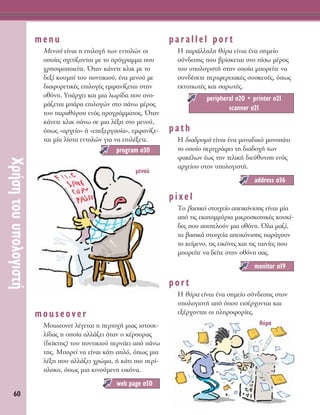 60
ÃÚ‹ÛËÙÔ˘˘ÔÏÔÁÈÛÙ‹
menu
MÂÓÔ‡ Â›Ó·È Ë ÂÈÏÔÁ‹ ÙˆÓ ÂÓÙÔÏÒÓ ÔÈ
ÔÔ›Â˜ Û¯ÂÙ›˙ÔÓÙ·È ÌÂ ÙÔ ÚﬁÁÚ·ÌÌ· Ô˘
¯ÚËÛÈÌÔÔÈÂ›ÙÂ. ŸÙ·Ó Î¿ÓÂÙÂ ÎÏÈÎ ÌÂ ÙÔ
‰ÂÍ› ÎÔ˘Ì› ÙÔ˘ ÔÓÙÈÎÈÔ‡, ¤Ó· ÌÂÓÔ‡ ÌÂ
‰È·ÊÔÚÂÙÈÎ¤˜ ÂÈÏÔÁ¤˜ ÂÌÊ·Ó›˙ÂÙ·È ÛÙËÓ
ÔıﬁÓË. À¿Ú¯ÂÈ Î·È ÌÈ· ÏˆÚ›‰· Ô˘ ÔÓÔ-
Ì¿˙ÂÙ·È Ì¿Ú· ÂÈÏÔÁÒÓ ÛÙÔ ¿Óˆ Ì¤ÚÔ˜
ÙÔ˘ ·Ú·ı‡ÚÔ˘ ÂÓﬁ˜ ÚÔÁÚ¿ÌÌ·ÙÔ˜. ŸÙ·Ó
Î¿ÓÂÙÂ ÎÏÈÎ ¿Óˆ ÛÂ ÌÈ· Ï¤ÍË ÛÙÔ ÌÂÓÔ‡,
ﬁˆ˜ «·Ú¯Â›Ô» ‹ «ÂÂÍÂÚÁ·Û›·», ÂÌÊ·Ó›˙Â-
Ù·È Ì›· Ï›ÛÙ· ÂÓÙÔÏÒÓ ÁÈ· Ó· ÂÈÏ¤ÍÂÙÂ.
mouseover
Mouseover Ï¤ÁÂÙ·È Ë ÂÚÈÔ¯‹ ÌÈ·˜ ÈÛÙÔÛÂ-
Ï›‰·˜ Ë ÔÔ›· ·ÏÏ¿˙ÂÈ ﬁÙ·Ó Ô Î¤ÚÛÔÚ·˜
(‰Â›ÎÙË˜) ÙÔ˘ ÔÓÙÈÎÈÔ‡ ÂÚÓ¿ÂÈ ·ﬁ ¿Óˆ
ÙË˜. ªÔÚÂ› Ó· Â›Ó·È Î¿ÙÈ ·Ïﬁ, ﬁˆ˜ ÌÈ·
Ï¤ÍË Ô˘ ·ÏÏ¿˙ÂÈ ¯ÚÒÌ·, ‹ Î¿ÙÈ ÈÔ ÂÚ›-
ÏÔÎÔ, ﬁˆ˜ ÌÈ· ÎÈÓÔ‡ÌÂÓË ÂÈÎﬁÓ·.
parallel port
∏ ·Ú¿ÏÏËÏË ı‡Ú· Â›Ó·È ¤Ó· ÛËÌÂ›Ô
Û‡Ó‰ÂÛË˜ Ô˘ ‚Ú›ÛÎÂÙ·È ÛÙÔ ›Ûˆ Ì¤ÚÔ˜
ÙÔ˘ ˘ÔÏÔÁÈÛÙ‹ ÛÙËÓ ÔÔ›· ÌÔÚÂ›ÙÂ Ó·
Û˘Ó‰¤ÛÂÙÂ ÂÚÈÊÂÚÂÈ·Î¤˜ Û˘ÛÎÂ˘¤˜, ﬁˆ˜
ÂÎÙ˘ˆÙ¤˜ Î·È Û·ÚˆÙ¤˜.
path
∏ ‰È·‰ÚÔÌ‹ Â›Ó·È ¤Ó· ÌÔÓ·‰ÈÎﬁ ÌÔÓÔ¿ÙÈ
ÙÔ ÔÔ›Ô ÂÚÈÁÚ¿ÊÂÈ ÙË ‰È·‰Ô¯‹ ÙˆÓ
Ê·Î¤ÏˆÓ ¤ˆ˜ ÙËÓ ÙÂÏÈÎ‹ ‰ÈÂ‡ı˘ÓÛË ÂÓﬁ˜
·Ú¯Â›Ô˘ ÛÙÔÓ ˘ÔÏÔÁÈÛÙ‹.
pixel
ΔÔ ‚·ÛÈÎﬁ ÛÙÔÈ¯Â›Ô ·ÂÈÎﬁÓÈÛË˜ Â›Ó·È Ì›·
·ﬁ ÙÈ˜ ÂÎ·ÙÔÌÌ‡ÚÈ· ÌÈÎÚÔÛÎÔÈÎ¤˜ ÎÔ˘Î›-
‰Â˜ Ô˘ ·ÔÙÂÏÔ‡Ó ÌÈ· ÔıﬁÓË. ŸÏ· Ì·˙›,
Ù· ‚·ÛÈÎ¿ ÛÙÔÈ¯Â›· ·ÂÈÎﬁÓÈÛË˜ ·Ú¿ÁÔ˘Ó
ÙÔ ÎÂ›ÌÂÓÔ, ÙÈ˜ ÂÈÎﬁÓÂ˜ Î·È ÙÈ˜ Ù·ÈÓ›Â˜ Ô˘
ÌÔÚÂ›ÙÂ Ó· ‰Â›ÙÂ ÛÙËÓ ÔıﬁÓË Û·˜.
port
∏ ı‡Ú· Â›Ó·È ¤Ó· ÛËÌÂ›Ô Û‡Ó‰ÂÛË˜ ÛÙÔÓ
˘ÔÏÔÁÈÛÙ‹ ·ﬁ ﬁÔ˘ ÂÈÛ¤Ú¯ÔÓÙ·È Î·È
ÂÍ¤Ú¯ÔÓÙ·È ÔÈ ÏËÚÔÊÔÚ›Â˜.
monitor Û19
address Û36
peripheral Û20 ñ printer Û21
scanner Û21
web page Û50
program Û30
ÌÂÓÔ‡
ı‡Ú·
 