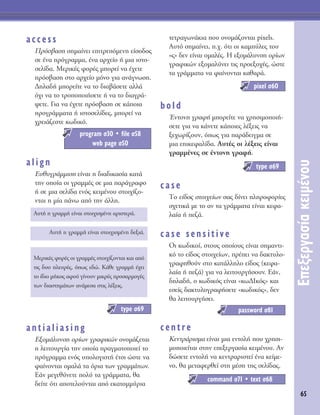 65
∂ÂÍÂÚÁ·Û›·ÎÂÈÌ¤ÓÔ˘
access
¶ÚﬁÛ‚·ÛË ÛËÌ·›ÓÂÈ ÂÈÙÚÂﬁÌÂÓË Â›ÛÔ‰Ô˜
ÛÂ ¤Ó· ÚﬁÁÚ·ÌÌ·, ¤Ó· ·Ú¯Â›Ô ‹ ÌÈ· ÈÛÙÔ-
ÛÂÏ›‰·. ªÂÚÈÎ¤˜ ÊÔÚ¤˜ ÌÔÚÂ› Ó· ¤¯ÂÙÂ
ÚﬁÛ‚·ÛË ÛÙÔ ·Ú¯Â›Ô ÌﬁÓÔ ÁÈ· ·Ó¿ÁÓˆÛË.
¢ËÏ·‰‹ ÌÔÚÂ›ÙÂ Ó· ÙÔ ‰È·‚¿ÛÂÙÂ ·ÏÏ¿
ﬁ¯È Ó· ÙÔ ÙÚÔÔÔÈ‹ÛÂÙÂ ‹ Ó· ÙÔ ‰È·ÁÚ¿-
„ÂÙÂ. °È· Ó· ¤¯ÂÙÂ ÚﬁÛ‚·ÛË ÛÂ Î¿ÔÈ·
ÚÔÁÚ¿ÌÌ·Ù· ‹ ÈÛÙÔÛÂÏ›‰Â˜, ÌÔÚÂ› Ó·
¯ÚÂÈ¿˙ÂÛÙÂ Îˆ‰ÈÎﬁ.
align
∂˘ı˘ÁÚ¿ÌÌÈÛË Â›Ó·È Ë ‰È·‰ÈÎ·Û›· Î·Ù¿
ÙËÓ ÔÔ›· ÔÈ ÁÚ·ÌÌ¤˜ ÛÂ ÌÈ· ·Ú¿ÁÚ·ÊÔ
‹ ÛÂ ÌÈ· ÛÂÏ›‰· ÂÓﬁ˜ ÎÂÈÌ¤ÓÔ˘ ÛÙÔÈ¯›˙Ô-
ÓÙ·È Ë Ì›· ¿Óˆ ·ﬁ ÙËÓ ¿ÏÏË.
antialiasing
∂ÍÔÌ¿Ï˘ÓÛË ÔÚ›ˆÓ ÁÚ·ÊÈÎÒÓ ÔÓÔÌ¿˙ÂÙ·È
Ë ÏÂÈÙÔ˘ÚÁ›· ÙËÓ ÔÔ›· Ú·ÁÌ·ÙÔÔÈÂ› ÙÔ
ÚﬁÁÚ·ÌÌ· ÂÓﬁ˜ ˘ÔÏÔÁÈÛÙ‹ ¤ÙÛÈ ÒÛÙÂ Ó·
Ê·›ÓÔÓÙ·È ÔÌ·Ï¿ Ù· ﬁÚÈ· ÙˆÓ ÁÚ·ÌÌ¿ÙˆÓ.
∂¿Ó ÌÂÁÂı‡ÓÂÙÂ ÔÏ‡ Ù· ÁÚ¿ÌÌ·Ù·, ı·
‰Â›ÙÂ ﬁÙÈ ·ÔÙÂÏÔ‡ÓÙ·È ·ﬁ ÂÎ·ÙÔÌÌ‡ÚÈ·
ÙÂÙÚ·ÁˆÓ¿ÎÈ· Ô˘ ÔÓÔÌ¿˙ÔÓÙ·È pixels.
∞˘Ùﬁ ÛËÌ·›ÓÂÈ, .¯. ﬁÙÈ ÔÈ Î·Ì‡ÏÂ˜ ÙÔ˘
«˜» ‰ÂÓ Â›Ó·È ÔÌ·Ï¤˜. ∏ ÂÍÔÌ¿Ï˘ÓÛË ÔÚ›ˆÓ
ÁÚ·ÊÈÎÒÓ ÂÍÔÌ·Ï‡ÓÂÈ ÙÈ˜ ÚÔÂÍÔ¯¤˜, ÒÛÙÂ
Ù· ÁÚ¿ÌÌ·Ù· Ó· Ê·›ÓÔÓÙ·È Î·ı·Ú¿.
bold
ŒÓÙÔÓË ÁÚ·Ê‹ ÌÔÚÂ›ÙÂ Ó· ¯ÚËÛÈÌÔÔÈ‹-
ÛÂÙÂ ÁÈ· Ó· Î¿ÓÂÙÂ Î¿ÔÈÂ˜ Ï¤ÍÂÈ˜ Ó·
ÍÂ¯ˆÚ›˙Ô˘Ó, ﬁˆ˜ ÁÈ· ·Ú¿‰ÂÈÁÌ· ÛÂ
ÌÈ· ÂÈÎÂÊ·Ï›‰·. ∞˘Ù¤˜ ÔÈ Ï¤ÍÂÈ˜ Â›Ó·È
ÁÚ·ÌÌ¤ÓÂ˜ ÛÂ ¤ÓÙÔÓË ÁÚ·Ê‹.
case
ΔÔ Â›‰Ô˜ ÛÙÔÈ¯Â›ˆÓ Û·˜ ‰›ÓÂÈ ÏËÚÔÊÔÚ›Â˜
Û¯ÂÙÈÎ¿ ÌÂ ÙÔ ·Ó Ù· ÁÚ¿ÌÌ·Ù· Â›Ó·È ÎÂÊ·-
Ï·›· ‹ Â˙¿.
case sensitive
OÈ Îˆ‰ÈÎÔ›, ÛÙÔ˘˜ ÔÔ›Ô˘˜ Â›Ó·È ÛËÌ·ÓÙÈ-
Îﬁ ÙÔ Â›‰Ô˜ ÛÙÔÈ¯Â›ˆÓ, Ú¤ÂÈ Ó· ‰·ÎÙ˘ÏÔ-
ÁÚ·ÊËıÔ‡Ó ÛÙÔ Î·Ù¿ÏÏËÏÔ Â›‰Ô˜ (ÎÂÊ·-
Ï·›· ‹ Â˙¿) ÁÈ· Ó· ÏÂÈÙÔ˘ÚÁ‹ÛÔ˘Ó. E¿Ó,
‰ËÏ·‰‹, Ô Îˆ‰ÈÎﬁ˜ Â›Ó·È «Îˆ¢πÎﬁ˜» Î·È
ÂÛÂ›˜ ‰·ÎÙ˘ÏÔÁÚ·Ê‹ÛÂÙÂ «Îˆ‰ÈÎﬁ˜», ‰ÂÓ
ı· ÏÂÈÙÔ˘ÚÁ‹ÛÂÈ.
centre
∫ÂÓÙÚ¿ÚÈÛÌ· Â›Ó·È ÌÈ· ÂÓÙÔÏ‹ Ô˘ ¯ÚËÛÈ-
ÌÔÔÈÂ›Ù·È ÛÙËÓ ÂÂÍÂÚÁ·Û›· ÎÂÈÌ¤ÓÔ˘. ∞Ó
‰ÒÛÂÙÂ ÂÓÙÔÏ‹ Ó· ÎÂÓÙÚ·ÚÈÛÙÂ› ¤Ó· ÎÂ›ÌÂ-
ÓÔ, ı· ÌÂÙ·ÊÂÚıÂ› ÛÙË Ì¤ÛË ÙË˜ ÛÂÏ›‰·˜.
command Û71 ñ text Û68
password Û81
type Û69
pixel Û60
type Û69
MÂÚÈÎ¤˜ ÊÔÚ¤˜ ÔÈ ÁÚ·ÌÌ¤˜ ÛÙÔÈ¯›˙ÔÓÙ·È Î·È ·ﬁ
ÙÈ˜ ‰˘Ô ÏÂ˘Ú¤˜, ﬁˆ˜ Â‰Ò. ∫¿ıÂ ÁÚ·ÌÌ‹ ¤¯ÂÈ
ÙÔ ›‰ÈÔ Ì‹ÎÔ˜ ·ÊÔ‡ Á›ÓÔ˘Ó ÌÈÎÚ¤˜ ÚÔÛ·ÚÌÔÁ¤˜
ÙˆÓ ‰È·ÛÙËÌ¿ÙˆÓ ·Ó¿ÌÂÛ· ÛÙÈ˜ Ï¤ÍÂÈ˜.
∞˘Ù‹ Ë ÁÚ·ÌÌ‹ Â›Ó·È ÛÙÔÈ¯ÈÛÌ¤ÓË ‰ÂÍÈ¿.
∞˘Ù‹ Ë ÁÚ·ÌÌ‹ Â›Ó·È ÛÙÔÈ¯ÈÛÌ¤ÓË ·ÚÈÛÙÂÚ¿.
program Û30 ñ file Û58
web page Û50
 