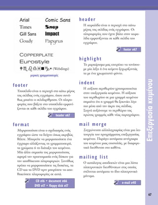 67
∂ÂÍÂÚÁ·Û›·ÎÂÈÌ¤ÓÔ˘
footer
ÀÔÛ¤ÏÈ‰Ô Â›Ó·È Ë ÂÚÈÔ¯‹ ÛÙÔ Î¿Ùˆ Ì¤ÚÔ˜
ÙË˜ ÛÂÏ›‰·˜ ÂÓﬁ˜ ÂÁÁÚ¿ÊÔ˘, ﬁÔ˘ Û˘Ó‹-
ıˆ˜ Ì·›ÓÂÈ Ë ÛÂÏÈ‰·Ú›ıÌËÛË. OÈ ÏËÚÔ-
ÊÔÚ›Â˜ Ô˘ ‚¿˙ÂÙÂ ÛÙÔ ˘ÔÛ¤ÏÈ‰Ô ÂÌÊ·Ó›-
˙ÔÓÙ·È ÛÂ Î¿ıÂ ÛÂÏ›‰· ÙÔ˘ ÂÁÁÚ¿ÊÔ˘.
format
ªÔÚÊÔÔ›ËÛË Â›Ó·È Ô Û¯Â‰È·ÛÌﬁ˜ ÂÓﬁ˜
ÂÁÁÚ¿ÊÔ˘ ÒÛÙÂ Ó· ‰Â›¯ÓÂÈ ﬁˆ˜ ·ÎÚÈ‚Ò˜
ı¤ÏÂÙÂ. ªÔÚÂ›ÙÂ Ó· ÌÔÚÊÔÔÈ‹ÛÂÙÂ ¤Ó·
¤ÁÁÚ·ÊÔ ·ÏÏ¿˙ÔÓÙ·˜ ÙË ÁÚ·ÌÌ·ÙÔÛÂÈÚ¿,
Ù· ¯ÚÒÌ·Ù· ‹ ÙË ‰È¿Ù·ÍË ÙÔ˘ ÎÂÈÌ¤ÓÔ˘.
ª›· ¿ÏÏË ÛËÌ·Û›· ÙË˜ ÌÔÚÊÔÔ›ËÛË˜
·ÊÔÚ¿ ÙËÓ ÚÔÂÙÔÈÌ·Û›· ÂÓﬁ˜ ‰›ÛÎÔ˘ ÁÈ·
ÙËÓ ·Ôı‹ÎÂ˘ÛË ÏËÚÔÊÔÚÈÒÓ. ™˘Ó‹ıˆ˜
Ú¤ÂÈ Ó· ÌÔÚÊÔÔÈ‹ÛÂÙÂ ÙÈ˜ ‰ÈÛÎ¤ÙÂ˜, Ù·
CD Î·È Ù· DVD ÚÈÓ ÌÔÚ¤ÛÂÙÂ Ó· ·Ô-
ıËÎÂ‡ÛÂÙÂ ÏËÚÔÊÔÚ›Â˜ ÛÂ ·˘Ù¿.
header
∏ ÎÂÊ·Ï›‰· Â›Ó·È Ë ÂÚÈÔ¯‹ ÛÙÔ ¿Óˆ
Ì¤ÚÔ˜ ÙË˜ ÛÂÏ›‰·˜ ÂÓﬁ˜ ÂÁÁÚ¿ÊÔ˘. OÈ
ÏËÚÔÊÔÚ›Â˜ Ô˘ ¤¯ÂÙÂ ‚¿ÏÂÈ ÛÙËÓ ÎÂÊ·-
Ï›‰· ÂÌÊ·Ó›˙ÔÓÙ·È ÛÂ Î¿ıÂ ÛÂÏ›‰· ÙÔ˘
ÂÁÁÚ¿ÊÔ˘.
highlight
TÔ Ì·ÚÎ¿ÚÈÛÌ· Ì·˜ ÂÈÙÚ¤ÂÈ Ó· ÙÔÓ›ÛÔ˘-
ÌÂ Ì›· Ï¤ÍË ‹ ¤Ó· ÎÂ›ÌÂÓÔ ÍÂ¯ˆÚ›˙ÔÓÙ¿˜
Ù· ÌÂ ¤Ó· ¯ÚˆÌ·ÙÈÛÙﬁ ÊﬁÓÙÔ.
indent
∏ ·‡ÍËÛË ÂÚÈıˆÚ›Ô˘ ¯ÚËÛÈÌÔÔÈÂ›Ù·È
ÛÙËÓ ÂÂÍÂÚÁ·Û›· ÎÂÈÌ¤ÓÔ˘. ∏ ·‡ÍËÛË
ÙÔ˘ ÂÚÈıˆÚ›Ô˘ ÛÂ ÌÈ· ÁÚ·ÌÌ‹ ÎÂÈÌ¤ÓÔ˘
ÛËÌ·›ÓÂÈ ﬁÙÈ Ë ÁÚ·ÌÌ‹ ı· ÍÂÎÈÓ¿ÂÈ Ï›ÁÔ
ÈÔ Ì¤Û· ·ﬁ ÙËÓ ¿ÎÚË ÙË˜ ÛÂÏ›‰·˜.
™˘¯Ó¿ ·˘Í¿ÓÔ˘ÌÂ ÙÔ ÂÚÈıÒÚÈÔ ÙË˜
ÚÒÙË˜ ÁÚ·ÌÌ‹˜ Î¿ıÂ Ó¤·˜ ·Ú·ÁÚ¿ÊÔ˘.
mail merge
™˘Á¯ÒÓÂ˘ÛË ·ÏÏËÏÔÁÚ·Ê›·˜ Â›Ó·È ÌÈ· ÏÂÈ-
ÙÔ˘ÚÁ›· ÙÔ˘ ÚÔÁÚ¿ÌÌ·ÙÔ˜ ÂÂÍÂÚÁ·Û›·˜
ÎÂÈÌ¤ÓÔ˘. ¶·Ú¿ÁÂÈ ·˘ÙﬁÌ·Ù· ·ÓÙ›ÁÚ·Ê·
ÙÔ˘ ÎÂÈÌ¤ÓÔ˘ ÌÈ·˜ ÂÈÛÙÔÏ‹˜, ÌÂ ‰È·ÊÔÚÂ-
ÙÈÎ‹ ‰ÈÂ‡ı˘ÓÛË ÛÙÔ Î·ı¤Ó·.
mailing list
O Î·Ù¿ÏÔÁÔ˜ ·Ô‰ÂÎÙÒÓ Â›Ó·È ÌÈ· Ï›ÛÙ·
ËÏÂÎÙÚÔÓÈÎÒÓ ‰ÈÂ˘ı‡ÓÛÂˆÓ ÛÙÈ˜ ÔÔ›Â˜
ÛÙ¤ÏÓÂÙ·È ·˘ÙﬁÌ·Ù· ÙÔ ›‰ÈÔ ËÏÂÎÙÚÔÓÈÎﬁ
Ì‹Ó˘Ì·.
e-mail Û40
footer Û67
CD Û16 ñ document Û66
DVD Û17 ñ floppy disk Û17
header Û67
(Webdings)
ÌÂÚÈÎ¤˜ ÁÚ·ÌÌ·ÙÔÛÂÈÚ¤˜
 