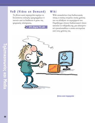 88
TËÏÂÈÎÔÈÓˆÓ›Â˜Î·ÈMedia
VoD (Video on Demand)
TÔ ‚›ÓÙÂÔ Î·Ù¿ ·Ú·ÁÁÂÏ›· ·Ú¤¯ÂÈ ÙË
‰˘Ó·ÙﬁÙËÙ· ÂÈÏÔÁ‹˜ ÚÔÁÚ·ÌÌ¿ÙˆÓ ‹
Ù·ÈÓÈÒÓ ·ﬁ ÙÔ ‰È·‰›ÎÙ˘Ô ‹ Ì¤Ûˆ ÙË˜
„ËÊÈ·Î‹˜ ÙËÏÂﬁÚ·ÛË˜.
Wiki
Wiki ·ÔÎ·ÏÂ›Ù·È ¤Ó·˜ ‰È·‰ÈÎÙ˘·Îﬁ˜
ÙﬁÔ˜ Ô ÔÔ›Ô˜ ÂÈÙÚ¤ÂÈ ÛÙÔ‡˜ ¯Ú‹ÛÙÂ˜
ÙÔ˘ Ó· ·ÏÏ¿˙Ô˘Ó ÙÔ ÂÚÈÂ¯ﬁÌÂÓﬁ ÙÔ˘.
¶·Ú¿‰ÂÈÁÌ· Ù¤ÙÔÈÔ˘ ‰È·‰ÈÎÙ˘·ÎÔ‡ ÙﬁÔ˘
·ÔÙÂÏÂ› ÙÔ wikipedia.org, ÌÈ· ËÏÂÎÙÚÔÓÈ-
Î‹ ÂÁÎ˘ÎÏÔ·›‰ÂÈ· Ë ÔÔ›· Û˘ÓÙËÚÂ›Ù·È
·ﬁ ÙÔ˘˜ ¯Ú‹ÛÙÂ˜ ÙË˜.
DTV (Digital TV) Û84
‚›ÓÙÂÔ Î·Ù¿ ·Ú·ÁÁÂÏ›·
 