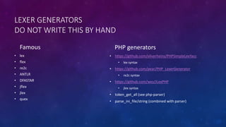 LEXER GENERATORS 
DO NOT WRITE THIS BY HAND 
Famous 
• lex 
• flex 
• re2c 
• ANTLR 
• DFASTAR 
• jflex 
• jlex 
• quex 
PHP generators 
• https://github.com/oliverheins/PHPSimpleLexYacc 
• lex syntax 
• https://github.com/pear/PHP_LexerGenerator 
• re2c syntax 
• https://github.com/wez/JLexPHP 
• jlex syntax 
• token_get_all (see php-parser) 
• parse_ini_file/string (combined with parser) 
 