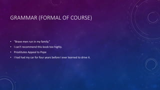GRAMMAR (FORMAL OF COURSE) 
• "Brave men run in my family.” 
• I can't recommend this book too highly. 
• Prostitutes Appeal to Pope 
• I had had my car for four years before I ever learned to drive it. 
 