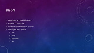 BISON 
• Generates LALR (or GLR) parsers 
• Code in C, C++ or Java 
• reentrant with %define api.pure set 
• used by ALL THE THINGS 
• PHP 
• Ruby 
• Postgresql 
• Go 
 