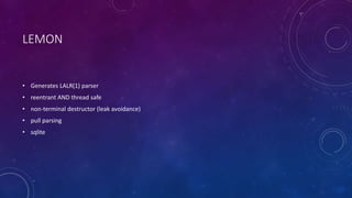 LEMON 
• Generates LALR(1) parser 
• reentrant AND thread safe 
• non-terminal destructor (leak avoidance) 
• pull parsing 
• sqlite 
 