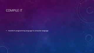 COMPILE IT 
• transform programming language to computer language 
 