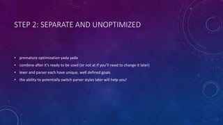 STEP 2: SEPARATE AND UNOPTIMIZED 
• premature optimization yada yada 
• combine after it’s ready to be used (or not at if you’ll need to change it later) 
• lexer and parser each have unique, well defined goals 
• the ability to potentially switch parser styles later will help you! 
 