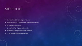 STEP 3: LEXER 
• the lexer's job is to recognize tokens 
• it can do this via a giant switch statement of doom 
• or maybe a giant loop 
• or maybe a list of goto statements 
• or maybe a complex class with methods 
• …. or you can just use a generator 
 
